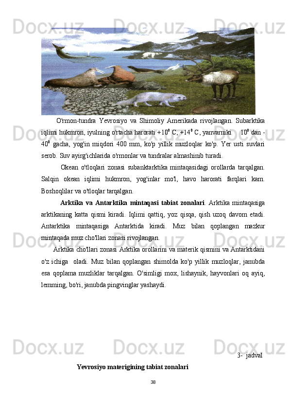           O'rmon-tundra   Yevrosiyo   va   Shimoliy   Amerikada   rivojlangan.   Subarktika
iqlimi hukmron, iyulning o'rtacha harorati +10 0
 C, +14 0
 C, yanvarniki   10 0
 dan -
40 0
  gacha,   yog'in   miqdori   400   mm,   ko'p   yillik   muzloqlar   ko'p.   Yer   usti   suvlari
serob. Suv ayirg'ichlarida o'rmonlar va tundralar almashinib turadi. 
              Okean   o'tloqlari   zonasi   subanktarktika   mintaqasidagi   orollarda   tarqalgan.
Salqin   okean   iqlimi   hukmron,   yog'inlar   mo'l,   havo   harorati   farqlari   kam.
Boshoqlilar va o'tloqlar tarqalgan. 
              Arktika   va   Antarktika   mintaqasi   tabiat   zonalari .   Arktika   mintaqasiga
arktikaning   katta   qismi   kiradi.   Iqlimi   qattiq,   yoz   qisqa,   qish   uzoq   davom   etadi.
Antarktika   mintaqasiga   Antarktida   kiradi.   Muz   bilan   qoplangan   mazkur
mintaqada muz cho'llari zonasi rivojlangan. 
         Arktika cho'llari zonasi Arktika orollarini va materik qismini va Antarktidani
o'z   ichiga     oladi.   Muz   bilan   qoplangan   shimolda   ko'p   yillik   muzloqlar,   janubda
esa   qoplama   muzliklar   tarqalgan.   O'simligi   mox,   lishaynik,   hayvonlari   oq   ayiq,
lemming, bo'ri, janubda pingvinglar yashaydi.                                     
                                                                                                                 3-  jadval
  Yevrоsiyo mаtеrigining tаbiаt zоnаlаri 
38 
