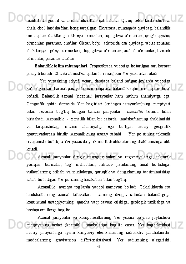 tuzulishida   gumid   va   arid   landshaftlar   qatnashadi.   Quruq   sektorlarda   cho'l   va
chala cho'l landshaftlari keng tarqalgan. Ekvatorial mintaqada quyidagi balandlik
mintaqalari shakllangan: Gileya o'rmonlari; tog' gileya o'rmonlari; qing'ir-qiyshiq
o'rmonlar;  paramos;   cho'llar.   Okean  bo'yi     sektorida  esa   quyidagi   tabiat   zonalari
shakllangan: gileya o'rmonlari;   tog' gileya o'rmonlari; aralash o'rmonlar; tumanli
o'rmonlar; paramos cho'llar.  
            Balandlik iqlim mintaqalari.   Troposferada yuqoriga ko'tarilgan sari harorat
pasayib boradi. Chunki atmosfera qatlamlari issiqlikni Yer yuzasidan oladi. 
Yer   yuzasining   relyefi   yetarli   darajada   baland   bo'lgan   joylarda   yuqoriga
ko'tarilgan sari harorat pasaya borishi natijasida balandlik iqlim mintaqalari hosil
bo'ladi.   Balandlik   azonal   (nozonal)   jarayonlar   ham   muhim   ahamiyatga   ega.
Geografik   qobiq   doirasida   Yer   bag`irlari   (endogen   jarayonlar)ning   energiyasi
bilan   bevosita   bog`liq   bo`lgan   barcha   jarayonlar     azonallik   t ermini   bilan
birlashadi.   Azona l lik    -    zonallik  bilan  bir  qatorda    landshaftlarning  shakllanishi
va   tarqalishidagi   muhim   ahamiyatga   ega   bo`lgan   asosiy   geografik
qonuniyatlardan   biridir.   Azonallikning   asosiy   sababi     Yer   po`stining   tektonik
rivojlanishi bo`lib, u Yer yuzasida yirik morfostrukturalarning shakllanishiga olib
keladi.
       Azonal   jarayonlar   dengiz   transgressiyalari   va   regressiyalariga,   tektonik
yoriqlar,   burmalar,   tog`   inshootlari,   intruziv   jismlarning   hosil   bo`lishiga,
vulkanlarning   otilishi   va   zilzilalarga,   quruqlik   va   dengizlarning   taqsimlanishiga
sabab bo`ladigan Yer po`stining harakatlari bilan bog`liq.
Azonallik     ayniqsa   tog`larda   yaqqol   namoyon   bo`ladi.   Tekisliklarda   esa
landshaftlarning   azonal   tafovutlari     ularning   dengiz   sathidan   balandligiga,
kontinental   taraqqiyotning     qancha   vaqt   davom   etishiga,   geologik   tuzilishga   va
boshqa omillarga bog`liq.
Azonal   jarayonlar   va   komponentlarning   Yer   yuzasi   bo`ylab   joylashuvi
energiyaning   tashqi   (kosmik)     manbalariga   bog`liq   emas.   Yer   bag`irlaridagi
asosiy   jarayonlarga   ayrim   kimyoviy   elementlarning   radioaktiv   parchalanishi,
moddalarning   gravitatsion   differtensistsiyasi,   Yer   radiusining   o`zgarishi,
44 