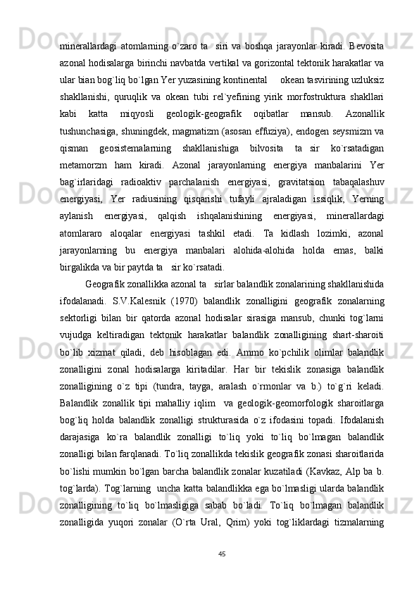 minerallardagi   atomlarning   o`zaro   ta siri   va   boshqa   jarayonlar   kiradi.   Bevosita
azonal hodisalarga birinchi navbatda vertikal va gorizontal tektonik harakatlar va
ular bian bog`liq bo`lgan Yer yuzasining kontinental   okean tasvirining uzluksiz	

shakllanishi,   quruqlik   va   okean   tubi   rel`yefining   yirik   morfostruktura   shakllari
kabi   katta   miqyosli   geologik-geografik   oqibatlar   mansub.   Azonallik
tushunchasiga, shuningdek, magmatizm (asosan effuziya), endogen seysmizm va
qisman   geosistemalarning   shakllanishiga   bilvosita   ta sir   ko`rsatadigan	

metamorzm   ham   kiradi.   Azonal   jarayonlarning   energiya   manbalarini   Yer
bag`irlaridagi   radioaktiv   parchalanish   energiyasi,   gravitatsion   tabaqalashuv
energiyasi,   Yer   radiusining   qisqarishi   tufayli   ajraladigan   issiqlik,   Yerning
aylanish   energiyasi,   qalqish   ishqalanishining   energiyasi,   minerallardagi
atomlararo   aloqalar   energiyasi   tashkil   etadi.   Ta kidlash   lozimki,   azonal	

jarayonlarning   bu   energiya   manbalari   alohida-alohida   holda   emas,   balki
birgalikda va bir paytda ta sir ko`rsatadi.	

Geografik zonallikka azonal ta sirlar balandlik zonalarining shakllanishida	

ifodalanadi.   S.V.Kalesnik   (1970)   balandlik   zonalligini   geografik   zonalarning
sektorligi   bilan   bir   qatorda   azonal   hodisalar   sirasiga   mansub,   chunki   tog`larni
vujudga   keltiradigan   tektonik   harakatlar   balandlik   zonalligining   shart-sharoiti
bo`lib   xizmat   qiladi,   deb   hisoblagan   edi.   Ammo   ko`pchilik   olimlar   balandlik
zonalligini   zonal   hodisalarga   kiritadilar.   Har   bir   tekislik   zonasiga   balandlik
zonalligining   o`z   tipi   (tundra,   tayga,   aralash   o`rmonlar   va   b.)   to`g`ri   keladi.
Balandlik   zonallik   tipi   mahalliy   iqlim     va   geologik-geomorfologik   sharoitlarga
bog`liq   holda   balandlik   zonalligi   strukturasida   o`z   ifodasini   topadi.   Ifodalanish
darajasiga   ko`ra   balandlik   zonalligi   to`liq   yoki   to`liq   bo`lmagan   balandlik
zonalligi bilan farqlanadi. To`liq zonallikda tekislik geografik zonasi sharoitlarida
bo`lishi mumkin  bo`lgan barcha  balandlik zonalar kuzatiladi (Kavkaz,  Alp ba  b.
tog`larda). Tog`larning   uncha katta balandlikka ega bo`lmasligi ularda balandlik
zonalligining   to`liq   bo`lmasligiga   sabab   bo`ladi.   To`liq   bo`lmagan   balandlik
zonalligida   yuqori   zonalar   (O`rta   Ural,   Qrim)   yoki   tog`liklardagi   tizmalarning
45 