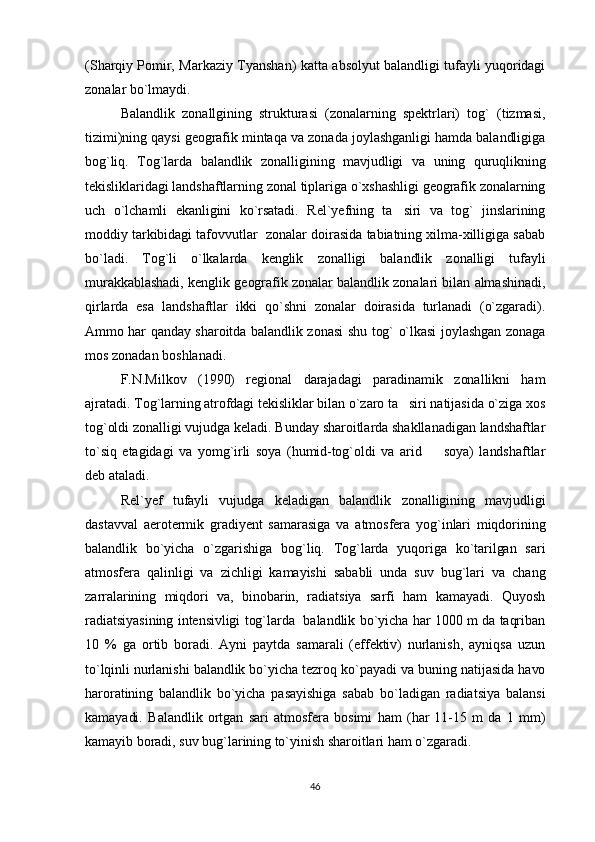 (Sharqiy Pomir, Markaziy Tyanshan) katta absolyut balandligi tufayli yuqoridagi
zonalar bo`lmaydi.
Balandlik   zonallgining   strukturasi   (zonalarning   spektrlari)   tog`   (tizmasi,
tizimi)ning qaysi geografik mintaqa va zonada joylashganligi hamda balandligiga
bog`liq.   Tog`larda   balandlik   zonalligining   mavjudligi   va   uning   quruqlikning
tekisliklaridagi landshaftlarning zonal tiplariga o`xshashligi geografik zonalarning
uch   o`lchamli   ekanligini   ko`rsatadi.   Rel`yefning   ta siri   va   tog`   jinslarining
moddiy tarkibidagi tafovvutlar   zonalar doirasida tabiatning xilma-xilligiga sabab
bo`ladi.   Tog`li   o`lkalarda   kenglik   zonalligi   balandlik   zonalligi   tufayli
murakkablashadi, kenglik geografik zonalar balandlik zonalari bilan almashinadi,
qirlarda   esa   landshaftlar   ikki   qo`shni   zonalar   doirasida   turlanadi   (o`zgaradi).
Ammo har qanday sharoitda balandlik zonasi shu tog` o`lkasi joylashgan zonaga
mos zonadan boshlanadi. 
F.N.Milkov   (1990)   regional   darajadagi   paradinamik   zonallikni   ham
ajratadi. Tog`larning atrofdagi tekisliklar bilan o`zaro ta siri natijasida o`ziga xos

tog`oldi zonalligi vujudga keladi. Bunday sharoitlarda shakllanadigan landshaftlar
to`siq   etagidagi   va   yomg`irli   soya   (humid-tog`oldi   va   arid     soya)   landshaftlar	

deb ataladi.
Rel`yef   tufayli   vujudga   keladigan   balandlik   zonalligining   mavjudligi
dastavval   aerotermik   gradiyent   samarasiga   va   atmosfera   yog`inlari   miqdorining
balandlik   bo`yicha   o`zgarishiga   bog`liq.   Tog`larda   yuqoriga   ko`tarilgan   sari
atmosfera   qalinligi   va   zichligi   kamayishi   sababli   unda   suv   bug`lari   va   chang
zarralarining   miqdori   va,   binobarin,   radiatsiya   sarfi   ham   kamayadi.   Quyosh
radiatsiyasining intensivligi tog`larda   balandlik bo`yicha har 1000 m da taqriban
10   %   ga   ortib   boradi.   Ayni   paytda   samarali   (effektiv)   nurlanish,   ayniqsa   uzun
to`lqinli nurlanishi balandlik bo`yicha tezroq ko`payadi va buning natijasida havo
haroratining   balandlik   bo`yicha   pasayishiga   sabab   bo`ladigan   radiatsiya   balansi
kamayadi.   Balandlik   ortgan   sari   atmosfera   bosimi   ham   (har   11-15   m   da   1   mm)
kamayib boradi, suv bug`larining to`yinish sharoitlari ham o`zgaradi. 
46 