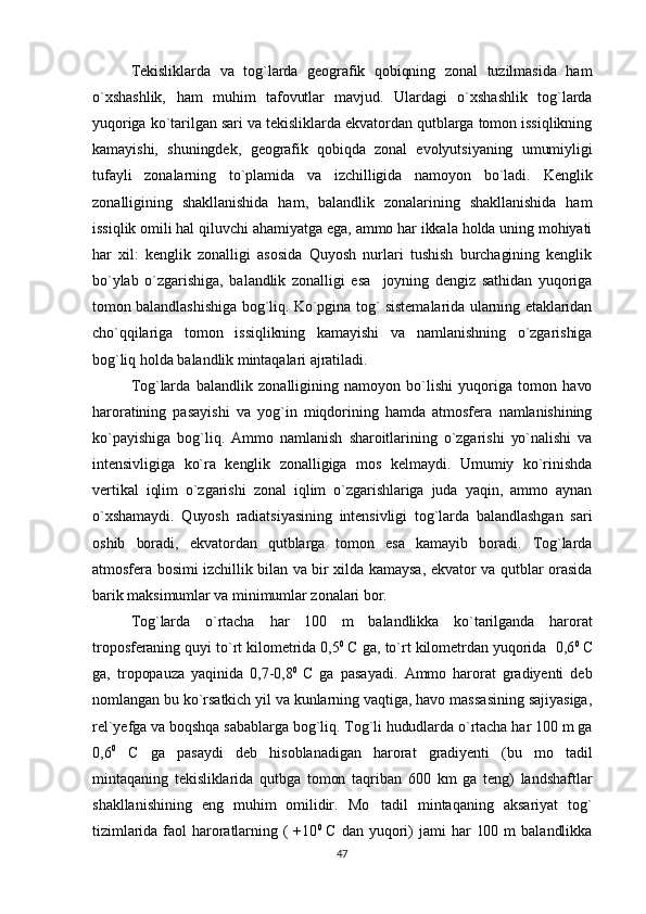 Tekisliklarda   va   tog`larda   geografik   qobiqning   zonal   tuzilmasida   ham
o`xshashlik,   ham   muhim   tafovutlar   mavjud.   Ulardagi   o`xshashlik   tog`larda
yuqoriga ko`tarilgan sari va tekisliklarda ekvatordan qutblarga tomon issiqlikning
kamayishi,   shuningdek,   geografik   qobiqda   zonal   evolyutsiyaning   umumiyligi
tufayli   zonalarning   to`plamida   va   izchilligida   namoyon   bo`ladi.   Kenglik
zonalligining   shakllanishida   ham,   balandlik   zonalarining   shakllanishida   ham
issiqlik omili hal qiluvchi ahamiyatga ega, ammo har ikkala holda uning mohiyati
har   xil:   kenglik   zonalligi   asosida   Quyosh   nurlari   tushish   burchagining   kenglik
bo`ylab   o`zgarishiga,   balandlik   zonalligi   esa     joyning   dengiz   sathidan   yuqoriga
tomon balandlashishiga bog`liq. Ko`pgina tog` sistemalarida ularning etaklaridan
cho`qqilariga   tomon   issiqlikning   kamayishi   va   namlanishning   o`zgarishiga
bog`liq holda balandlik mintaqalari ajratiladi. 
Tog`larda   balandlik   zonalligining   namoyon   bo`lishi   yuqoriga   tomon   havo
haroratining   pasayishi   va   yog`in   miqdorining   hamda   atmosfera   namlanishining
ko`payishiga   bog`liq.   Ammo   namlanish   sharoitlarining   o`zgarishi   yo`nalishi   va
intensivligiga   ko`ra   kenglik   zonalligiga   mos   kelmaydi.   Umumiy   ko`rinishda
vertikal   iqlim   o`zgarishi   zonal   iqlim   o`zgarishlariga   juda   yaqin,   ammo   aynan
o`xshamaydi.   Quyosh   radiatsiyasining   intensivligi   tog`larda   balandlashgan   sari
oshib   boradi,   ekvatordan   qutblarga   tomon   esa   kamayib   boradi.   Tog`larda
atmosfera bosimi izchillik bilan va bir xilda kamaysa, ekvator va qutblar orasida
barik maksimumlar va minimumlar zonalari bor.
Tog`larda   o`rtacha   har   100   m   balandlikka   ko`tarilganda   harorat
troposferaning quyi to`rt kilometrida 0,5 0  
С  ga, to`rt kilometrdan yuqorida  0,6 0  
С
ga,   tropopauza   yaqinida   0,7-0,8 0  
С   ga   pasayadi.   Ammo   harorat   gradiyenti   deb
nomlangan bu ko`rsatkich yil va kunlarning vaqtiga, havo massasining sajiyasiga,
rel`yefga va boqshqa sabablarga bog`liq. Tog`li hududlarda o`rtacha har 100 m ga
0,6 0
  C   ga   pasaydi   deb   hisoblanadigan   harorat   gradiyenti   (bu   mo tadil
mintaqaning   tekisliklarida   qutbga   tomon   taqriban   600   km   ga   teng)   landshaftlar
shakllanishining   eng   muhim   omilidir.   Mo tadil   mintaqaning   aksariyat   tog`	

tizimlarida   faol   haroratlarning  (  +10 0  
C   dan  yuqori)  jami   har  100  m  balandlikka
47 