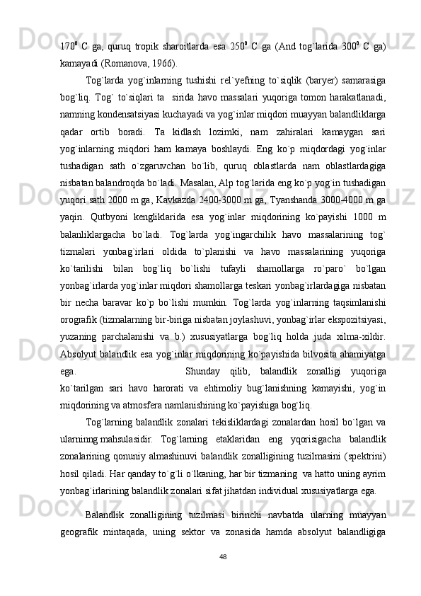 170 0  
C   ga,   quruq   tropik   sharoitlarda   esa   250 0  
C   ga   (And   tog`larida   300 0  
C   ga)
kamayadi (Romanova, 1966).
Tog`larda   yog`inlarning   tushishi   rel`yefning   to`siqlik   (baryer)   samarasiga
bog`liq.   Tog`   to`siqlari   ta sirida   havo   massalari   yuqoriga   tomon   harakatlanadi,
namning kondensatsiyasi kuchayadi va yog`inlar miqdori muayyan balandliklarga
qadar   ortib   boradi.   Ta kidlash   lozimki,   nam   zahiralari   kamaygan   sari

yog`inlarning   miqdori   ham   kamaya   boshlaydi.   Eng   ko`p   miqdordagi   yog`inlar
tushadigan   sath   o`zgaruvchan   bo`lib,   quruq   oblastlarda   nam   oblastlardagiga
nisbatan balandroqda bo`ladi. Masalan, Alp tog`larida eng ko`p yog`in tushadigan
yuqori sath 2000 m ga, Kavkazda 2400-3000 m ga, Tyanshanda 3000-4000 m ga
yaqin.   Qutbyoni   kengliklarida   esa   yog`inlar   miqdorining   ko`payishi   1000   m
balanliklargacha   bo`ladi.   Tog`larda   yog`ingarchilik   havo   massalarining   tog`
tizmalari   yonbag`irlari   oldida   to`planishi   va   havo   massalarining   yuqoriga
ko`tarilishi   bilan   bog`liq   bo`lishi   tufayli   shamollarga   ro`paro`   bo`lgan
yonbag`irlarda yog`inlar miqdori shamollarga teskari yonbag`irlardagiga nisbatan
bir   necha   baravar   ko`p   bo`lishi   mumkin.   Tog`larda   yog`inlarning   taqsimlanishi
orografik (tizmalarning bir-biriga nisbatan joylashuvi, yonbag`irlar ekspozitsiyasi,
yuzaning   parchalanishi   va   b.)   xususiyatlarga   bog`liq   holda   juda   xilma-xildir.
Absolyut   balandlik   esa   yog`inlar   miqdorining  ko`payishida   bilvosita   ahamiyatga
ega.  Shunday   qilib,   balandlik   zonalligi   yuqoriga
ko`tarilgan   sari   havo   harorati   va   ehtimoliy   bug`lanishning   kamayishi,   yog`in
miqdorining va atmosfera namlanishining ko`payishiga bog`liq.
Tog`larning   balandlik   zonalari   tekisliklardagi   zonalardan   hosil   bo`lgan   va
ularninng mahsulasidir. Tog`larning   etaklaridan   eng   yqorisigacha   balandlik
zonalarining   qonuniy   almashinuvi   balandlik   zonalligining   tuzilmasini   (spektrini)
hosil qiladi. Har qanday to`g`li o`lkaning, har bir tizmaning  va hatto uning ayrim
yonbag`irlarining balandlik zonalari sifat jihatdan individual xususiyatlarga ega.  
Balandlik   zonalligining   tuzilmasi   birinchi   navbatda   ularning   muayyan
geografik   mintaqada,   uning   sektor   va   zonasida   hamda   absolyut   balandligiga
48 