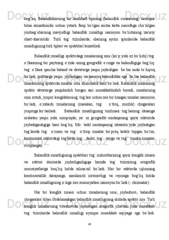 bog`liq.   Balandliklarning   bir   landshaft   tipining   (balandlik   zonasining)   boshqasi
bilan   almashinishi   uchun   yetarli   farqi   bo`lgan   ancha   katta   masofaga   cho`zilgan
yonbag`irlarning   mavjudligi   balandlik   zonalligi   namoyon   bo`lishining   zaruriy
shart-sharoitidir.   Turli   tog`   tizimlarida,   ularning   ayrim   qismlarida   balandlik
zonalligining turli tiplari va spektrlari kuzatiladi. 
Balandlik zonalligi spektridagi zonalarning soni (ko`p yoki oz bo`lishi) tog`
o`lkasining   bir   paytning   o`zida   uning   geografik   o`rniga   va   balandligiga   bog`liq:
tog`  o`lkasi   qancha  baland  va  ekvatorga  yaqin  joylashgan    bo`lsa  unda  to`liqroq
bo`ladi; qutblarga yaqin  joylashgan  va kamroq balandlikka ega  bo`lsa balandlik
zonalarining spektrida zonalar soni shunchalik kam bo`ladi. Balandlik zonasining
spektri   ekvatorga   yaqinlashib   borgan   sari   murakkablashib   boradi,   zonalarning
soni ortadi, yuqori kengliklarning  tog`lari uchun xos bo`lmagan zonalar namoyon
bo`ladi,   o`xshash   zonalarning   (masalan,   tog`   o`tloq,   muzlik)   chegaralari
yuqoriga ko`tariladi. Balandlik   zonalligining   tuzilmasi   tog`larning   okeanga
nisbatan   yaqin   yoki   uzoqroqda,   ya ni   geografik   mintaqaning   qaysi   sektorida	

joylashganligiga   ham   bog`liq.   Mo tadil   mintaqaning   okeanbo`yida   joylashgan

tog`larida   tog` o`rmon   va   tog` o`tloqi   zonalar   ko`proq   tarkib   topgan   bo`lsa,	
 
kontinental sektordagi tog`larda tog` dasht, tog` tayga va tog` tundra zonalari	
  
rivojlangan.
Balandlik zonalligining spektrlari tog` inshootlarining qaysi kenglik zonasi
va   sektori   doirasida   joylashganligiga   hamda   tog`   tizimining   orografik
xususiyatlariga   boq`liq   holda   xilma-xil   bo`ladi.   Har   bir   sektorda   iqlimning
kontinentallik   darajasiga,   namlanish   intensivligi   va   rejimiga   bog`liq   holda
balandlik zonalligining o`ziga xos xususiyatlari namoyon bo`ladi (- chizmalar). 
Har   bir   kenglik   zonasi   uchun   zonalarning   soni,   joylashuvi,   balandlik
chegaralari bilan ifodalanadigan balandlik zonalligining alohida spektri xos. Turli
kenglik   zonalarining   tutashuvida   joylashgan   orografik   jihatdan   juda   murakkab
tog`   tizimlarida   balandlik   zonalligi   ayniqsa   murakkab   sajiyaga   ega   bo`ladi.
49 