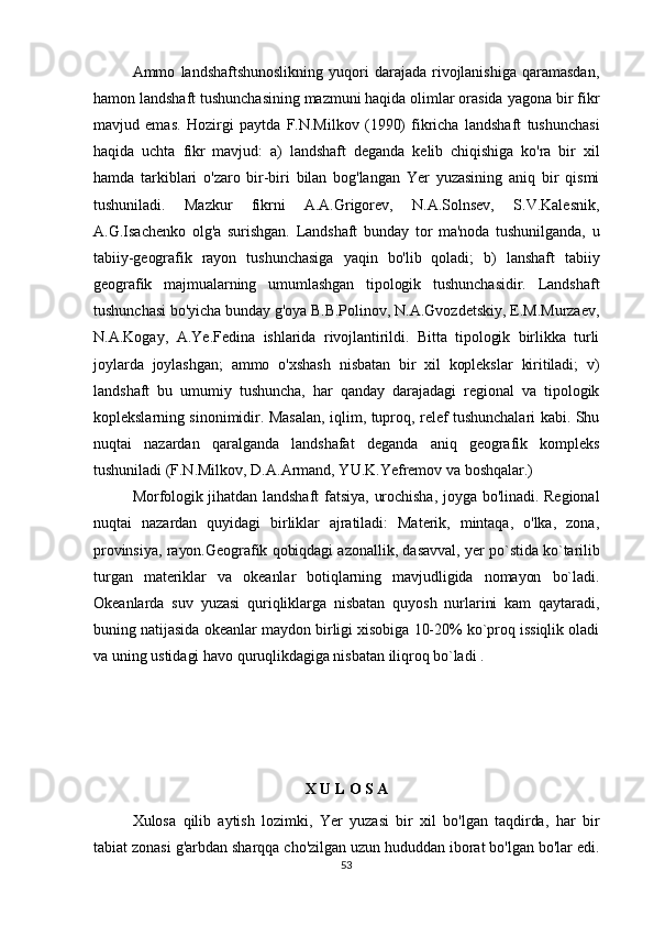 Ammo   landshaftshunoslikning   yuqori   darajada   rivojlanishiga   qaramasdan,
hamon landshaft tushunchasining mazmuni haqida olimlar orasida yagona bir fikr
mavjud   emas.   Hozirgi   paytda   F.N.Milkov   (1990)   fikricha   landshaft   tushunchasi
haqida   uchta   fikr   mavjud:   a)   landshaft   deganda   kelib   chiqishiga   ko'ra   bir   xil
hamda   tarkiblari   o'zaro   bir-biri   bilan   bog'langan   Yer   yuzasining   aniq   bir   qismi
tushuniladi.   Mazkur   fikrni   A.A.Grigorev,   N.A.Solnsev,   S.V.Kalesnik,
A.G.Isachenko   olg'a   surishgan.   Landshaft   bunday   tor   ma'noda   tushunilganda,   u
tabiiy-geografik   rayon   tushunchasiga   yaqin   bo'lib   qoladi;   b)   lanshaft   tabiiy
geografik   majmualarning   umumlashgan   tipologik   tushunchasidir.   Landshaft
tushunchasi bo'yicha bunday g'oya B.B.Polinov, N.A.Gvozdetskiy, E.M.Murzaev,
N.A.Kogay,   A.Ye.Fedina   ishlarida   rivojlantirildi.   Bitta   tipologik   birlikka   turli
joylarda   joylashgan;   ammo   o'xshash   nisbatan   bir   xil   koplekslar   kiritiladi;   v)
landshaft   bu   umumiy   tushuncha,   har   qanday   darajadagi   regional   va   tipologik
koplekslarning sinonimidir. Masalan, iqlim, tuproq, relef tushunchalari kabi. Shu
nuqtai   nazardan   qaralganda   landshafat   deganda   aniq   geografik   kompleks
tushuniladi (F.N.Milkov, D.A.Armand, YU.K.Yefremov va boshqalar.) 
Morfologik jihatdan landshaft fatsiya,  urochisha,  joyga bo'linadi. Regional
nuqtai   nazardan   quyidagi   birliklar   ajratiladi:   Materik,   mintaqa,   o'lka,   zona,
provinsiya, rayon.Geografik qobiqdagi azonallik, dasavval, yer po`stida ko`tarilib
turgan   materiklar   va   okeanlar   botiqlarning   mavjudligida   nomayon   bo`ladi.
Okeanlarda   suv   yuzasi   quriqliklarga   nisbatan   quyosh   nurlarini   kam   qaytaradi,
buning natijasida okeanlar maydon birligi xisobiga 10-20% ko`proq issiqlik oladi
va uning ustidagi havo quruqlikdagiga nisbatan iliqroq bo`ladi .
X U L O S A
Xulosa   qilib   aytish   lozimki,   Yer   yuzasi   bir   xil   bo'lgan   taqdirda,   har   bir
tabiat zonasi g'arbdan sharqqa cho'zilgan uzun hududdan iborat bo'lgan bo'lar edi.
53 