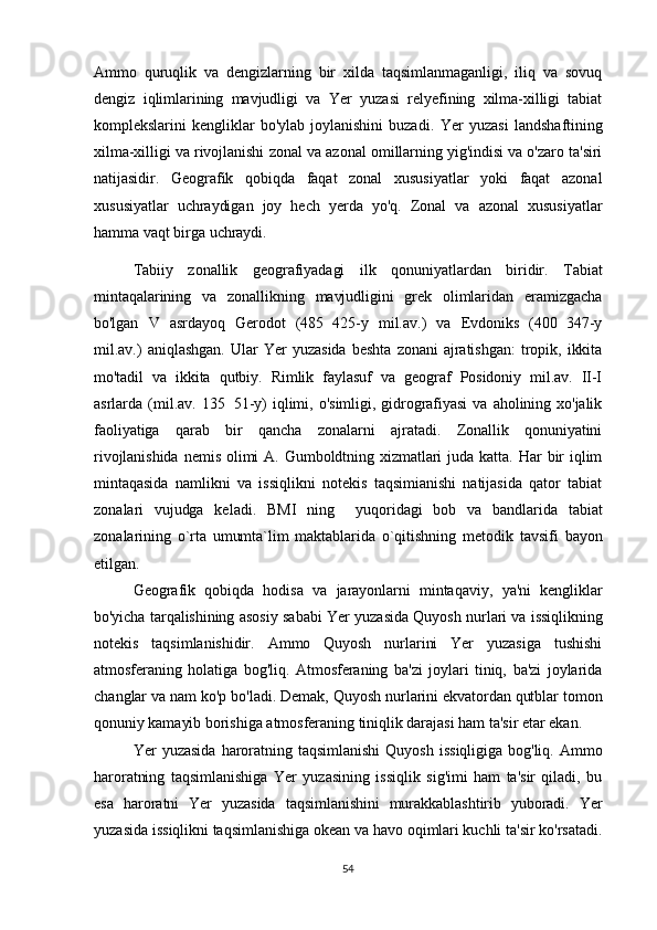 Ammo   quruqlik   va   dengizlarning   bir   xilda   taqsimlanmaganligi,   iliq   va   sovuq
dengiz   iqlimlarining   mavjudligi   va   Yer   yuzasi   relyefining   xilma-xilligi   tabiat
komplekslarini   kengliklar   bo'ylab   joylanishini   buzadi.   Yer   yuzasi   landshaftining
xilma-xilligi va rivojlanishi zonal va azonal omillarning yig'indisi va o'zaro ta'siri
natijasidir.   Geografik   qobiqda   faqat   zonal   xususiyatlar   yoki   faqat   azonal
xususiyatlar   uchraydigan   joy   hech   yerda   yo'q.   Zonal   va   azonal   xususiyatlar
hamma vaqt birga uchraydi.
Tabiiy   zonallik   geografiyadagi   ilk   qonuniyatlardan   biridir.   Tabiat
mintaqalarining   va   zonallikning   mavjudligini   grek   olimlaridan   eramizgacha
bo'lgan   V   asrdayoq   Gerodot   (485 425-y   mil.av.)   va   Evdoniks   (400 347-y 
mil.av.)   aniqlashgan.   Ular   Yer   yuzasida   beshta   zonani   ajratishgan:   tropik,   ikkita
mo'tadil   va   ikkita   qutbiy.   Rimlik   faylasuf   va   geograf   Posidoniy   mil.av.   II-I
asrlarda   (mil.av.   135 51-y)   iqlimi,   o'simligi,   gidrografiyasi   va   aholining  xo'jalik	

faoliyatiga   qarab   bir   qancha   zonalarni   ajratadi.   Zonallik   qonuniyatini
rivojlanishida  nemis   olimi  A.   Gumboldtning  xizmatlari  juda  katta.   Har   bir  iqlim
mintaqasida   namlikni   va   issiqlikni   notekis   taqsimianishi   natijasida   qator   tabiat
zonalari   vujudga   keladi.   BMI   ning     yuqoridagi   bob   va   bandlarida   tabiat
zonalarining   o`rta   umumta`lim   maktablarida   o`qitishning   metodik   tavsifi   bayon
etilgan. 
Geografik   qobiqda   hodisa   va   jarayonlarni   mintaqaviy,   ya'ni   kengliklar
bo'yicha tarqalishining asosiy sababi Yer yuza sida Quyosh nurlari va issiqlikning
notekis   taqsimlanishidir.   Ammo   Quyosh   nurlarini   Yer   yuzasiga   tushishi
atmosferaning   holatiga   bog'liq.   Atmosferaning   ba'zi   joylari   tiniq,   ba'zi   joylarida
changlar va nam ko'p bo'ladi. Demak, Quyosh nurlarini ekvatordan qutblar tomon
qonuniy kamayib borishiga atmosferaning tiniqlik darajasi ham ta'sir etar ekan.
Yer   yuzasida   haroratning  taqsimlanishi   Quyosh   issiqligiga   bog'liq.   Ammo
haroratning   taqsimlanishiga   Yer   yuzasining   issiqlik   sig'imi   ham   ta'sir   qiladi,   bu
esa   haroratni   Yer   yuzasida   taqsimlanishini   murakkablashtirib   yuboradi.   Yer
yuzasida issiqlikni taqsimlanishiga okean va havo oqimlari kuchli ta'sir ko'rsatadi.
54 