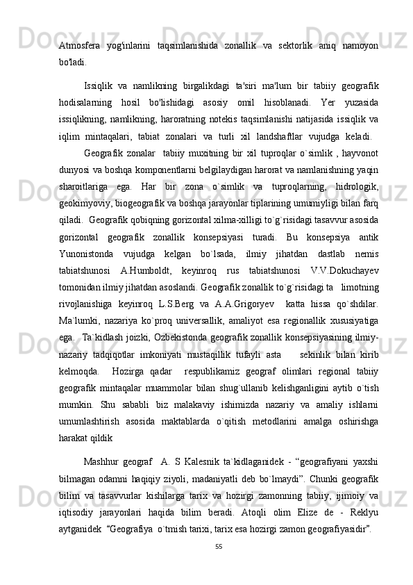 Atmosfera   yog'inlarini   taqsimlanishida   zonallik   va   sektorlik   aniq   namoyon
bo'ladi.
Issiqlik   va   namlikning   birgalikdagi   ta'siri   ma'lum   bir   tabiiy   geografik
hodisalarning   hosil   bo'lishidagi   asosiy   omil   hisoblanadi.   Yer   yuzasida
issiqlikning,   namlikning,   haroratning   notekis   taqsimlanishi   natijasida   issiqlik   va
iqlim   mintaqalari,   tabiat   zonalari   va   turli   xil   landshaftlar   vujudga   keladi.  
Geografik   zonalar     tabiiy   muxitning   bir   xil   tuproqlar   o`simlik   ,   hayvonot
dunyosi va boshqa komponentlarni belgilaydigan harorat va namlanishning yaqin
sharoitlariga   ega .   Har   bir   zona   o`simlik   va   tuproqlarning,   hidrologik,
geokimyoviy, biogeografik va boshqa jarayonlar tiplarining umumiyligi bilan farq
qiladi.    Geografik qobiqning gorizontal xilma-xilligi to`g`risidagi tasavvur asosida
gorizontal   geografik   zonallik   konsepsiyasi   turadi.   Bu   konsepsiya   antik
Yunonistonda   vujudga   kelgan   bo`lsada,   ilmiy   jihatdan   dastlab   nemis
tabiatshunosi   A.Humboldt,   keyinroq   rus   tabiatshunosi   V.V.Dokuchayev
tomonidan ilmiy jihatdan asoslandi. Geografik zonallik to`g`risidagi ta limotning
rivojlanishiga   keyinroq   L.S.Berg   va   A.A.Grigoryev     katta   hissa   qo`shdilar.
Ma`lumki,   nazariya   ko`proq   universallik,   amaliyot   esa   regionallik   xususiyatiga
ega.     Ta`kidlash joizki,   Ozbekistonda geografik zonallik konsepsiyasining ilmiy-
nazariy   tadqiqotlar   imkoniyati   mustaqillik   tufayli   asta     sekinlik   bilan   kirib	

kelmoqda.     Hozirga   qadar     respublikamiz   geograf   olimlari   regional   tabiiy
geografik   mintaqalar   muammolar   bilan   shug`ullanib   kelishganligini   aytib   o`tish
mumkin.   Shu   sababli   biz   malakaviy   ishimizda   nazariy   va   amaliy   ishlarni
umumlashtirish   asosida   maktablarda   o`qitish   metodlarini   amalga   oshirishga
harakat qildik
Mash h ur   geograf     A.   S   Kalesnik   ta`kidlaganidek   -   “geografiyani   yaxshi
bilmagan   odamni   h aqiqiy   ziyoli,   madaniyatli   deb   bo`lmaydi”.   Chunki   geografik
bilim   va   tasavvurlar   kishilarga   tarix   va   hozirgi   zamonning   tabiiy,   ijimoiy   va
iqtisodiy   jarayonlari   haqida   bilim   beradi.   Atoqli   olim   Elize   de   -   Reklyu
aytganidek   Geografiya	
 o`tmish tarixi, tarix esa hozirgi zamon geografiyasidir .	
55 