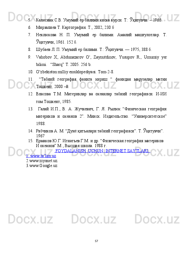 5. Калесник С.В. Умумий ер билими киска курси. Т.: Ўқитувчи. – 1966.
6. Мирзалиf Т. Картография. Т., 2002, 230 б
7. Неклюкова   Н.   П.   Умумий   ер   билими.   Амалий   машғулотлар.   Т.
Ўқитувчи, 1961. 152 б.
8. Шубаf Л. П. Умумий ер билими.  Т.: Ўқитувчи. — 1975, 388 б.
9. Vahobov   X,   Abdunazarov   O‘,   Zaynutdinov,   Yusupov   R.,   Umumiy   yer
bilimi.    “Sharq” T. 2005. 256 b.  
10. O‘zbekiston milliy ensiklopediyasi. Tom- 2- 8. 
11.   “Табиий   география   фанига   кириш   “   фанидан   марузалар   матни
Тошкент  2000 –й 
12. Власова   Т.М.   Материклар   ва   океанлар   табиий   географияси.   И-ИИ
том.Тошкент, 1985 .
13.   Галай   И.П.,   В.   А.   Жучкевич,   Г.   Я.   Рылюк   “Физическая   география
материков   и   океанов   2”.   Минск.   Издательство.   “Университетское”
1988.
14. Рябчиков А. М. “Дунё қитъалари табиий географияси”. Т. Ўқитувчи”. 
1967
15. Ермаков Ю.Г. Игнатъев Г.М. и др. “Физическая география материков 
И океанов” М:, Высшая школа. 1988 г.
    FOYDALANISH  UCHUN  INTERNET SAYTLARI.    
1. www.ta’lim.uz
2.www.ziyonet.uz.
3.www.Google.uz
57 