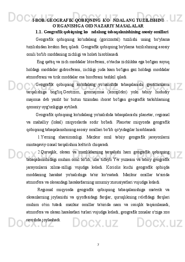I-BOB. GEOGRAFIK QOBIQNING  KO NDALANG TUZILISHINI
O`RGANISHGA OID NAZARIY MASALALAR
1.1. Geografik qobiqning ko ndalang tabaqalanishining asosiy omillari	

Geografik   qobiqning   ko'ndalang   (gorizontal)   tuzilishi   uning   bo 'ylama
tuzilishidan keskin farq qiladi. Geografik qobiqning bo'ylama tuzilishining asosiy
omili bo'lib moddaning zichligi va holati hisoblanadi.
  Eng qattiq va zich moddalar litosferani, o'rtacha zichlikka ega bo'lgan suyuq
holdagi   moddalar   gidrosferani,   zichligi   juda   kam   bo'lgan   gaz   holdagi   moddalar
atmosferani va tirik moddalar esa biosferani tashkil qiladi. 
Geografik   qobiqning   ko'ndalang   yo'nalishda   tabaqalanishi   geotizimlarni
tarqalishiga   bog'liq.Geotizim,   geomajmua   (kompleks)   yoki   tabiiy   hududiy
majmua   deb   yaxlit   bir   butun   tizimdan   iborat   bo'lgan   geografik   tarkiblarning
qonuniy uyg'unligiga aytiladi.
Geografik qobiqning ko'ndalang yo'nalishda tabaqalanishi planetar, regional
va   mahalliy   (lokal)   miqyoslarda   sodir   bo'ladi.   Planetar   miqyosda   geografik
qobiqning tabaqalanishining asosiy omillari bo'lib qo'yidagilar hisoblanadi: 
1.Yerning   sharsimonligi.   Mazkur   omil   tabiiy   geografik   jarayonlarni
mintaqaviy-zonal tarqalishini keltirib chiqaradi.
2.Quruqlik,   okean   va   muzliklarning   tarqalishi   ham   geografik   qobiqning
tabaqalanishidagi muhim omil bo'lib, ular tufayli Yer yuzasini va tabiiy geografik
jarayonlarni   xilma-xilligi   vujudga   keladi.   Koriolis   kuchi   geografik   qobiqda
moddaning   harakat   yo'nalishiga   ta'sir   ko'rsatadi.   Mazkur   omillar   ta'sirida
atmosfera va okeandagi harakatlarning umumiy xususiyatlari vujudga keladi.
Regional   miqyosda   geografik   qobiqning   tabaqalanishiga   materik   va
okeanlarning   joylanishi   va   qiyofasidagi   farqlar,   quruqlikning   relefidagi   farqlari
muhim   o'rin   tutadi.   mazkur   omillar   ta'sirida   nam   va   issiqlik   taqsimlanadi,
atmosfera va okean harakatlari turlari vujudga keladi, geografik zonalar o'ziga xos
ravishda joylashadi.
7 