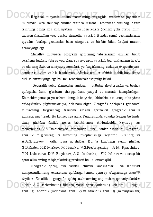 Regional   miqyosda   hudud   materikning   qirg'og'ida,   markazida   joylanishi
muhimdir.   Ana   shunday   omillar   ta'sirida   regional   geotizmlar   orasidagi   o'zaro
ta'sirning   o'ziga   xos   xususiyatlari       vujudga   keladi   (dengiz   yoki   quruq   iqlim,
musson shamollari yoki g'arbiy shamollar va x.k.). Bunda reginal geotizmlarning
qiyofasi,   boshqa   geotizmlar   bilan   chegarasi   va   bir-biri   bilan   farqlari   muhim
ahamiyatga ega. 
Mahalliy   miqyosda   geografik   qobiqning   tabaqalanish   omillari   bo'lib
relefning tuzilishi (daryo vodiylari, suv ayirg'ich va x.k,), tog' jinslarining tarkibi
va ularning fizik va ximiyaviy xossalari, yonbag'irlarning shakli va ekspozitsiyasi,
namlanish turlari va h.k. hisoblanadi. Mazkur omillar ta'sirida kichik hududlarda
turli xil xususiyatga ega bo'lgan geotizimchalar vujudga keladi
  Geografik   qobiq   shimoldan   janubga     qutbdan   ekvatorgacha   va   boshqa
qutbgacha   ham,   g`arbdan   sharqqa   ham   yaqqol   bo`lmasada   tabaqalashgan.
Shimoldan janubga yo`nalishi   kenglik bo`yicha, ikkinchisi esa uzoqlik bo`yicha
tabaqalashuv   (differensiatsiya)   deb   nom   olgan.   Geografik   qobiqning   gorizontal
xilma-xilligi   to`g`risidagi   tasavvur   asosida   gorizontal   geografik   zonallik
konsepsiyasi turadi. Bu konsepsiya antik Yunonistonda vujudga kelgan bo`lsada,
ilmiy   jihatdan   dastlab   nemis   tabiatshunosi   A.Humboldt,   keyinroq   rus
tabiatshunosi   V.V.Dokuchayev     tomonidan   ilmiy   jihatdan   asoslandi.   Geografik
zonallik   to`g`risidagi   ta limotning   rivojilanishiga   keyinroq   L.S.Berg   va	

A.A.Grigoryev     katta   hissa   qo`shdilar.   Bu   ta limotning   ayrim   jihatlari	

G.D.Rixter,   K.K.Markov,   M.I.Budiko,   V.S.Preobrajenskiy,     A.M.   Ryabchikov,
Y.N.  Lukashova,  D.V.  Bogdanov,  A.G.  Isachenko,      F.N.  Milkov  va boshqa  bir
qator olimlarning tadqiqotlarining predmeti bo`lib xizmat qildi.
Geografik   qobiq,   uni   tashkil   etuvchi   landshaftlar     va   landshaft
komponentlarining   ekvatordan   qutblarga   tomon   qonuniy   o`zgarishiga   zonallik
deyiladi.   Zonallik    -  geografik  qobiq   tuzilmasining  eng   muhim  qonuniyatlaridan
biridir.   A.G.Isachenkoning   fikricha,   zonal   qonuniyatlarning   uch   turi     kenglik	

zonalligi,   sektorlik   (meridional   zonallik)   va   balandlik   zonalligi   (mintaqalanishi)
8 