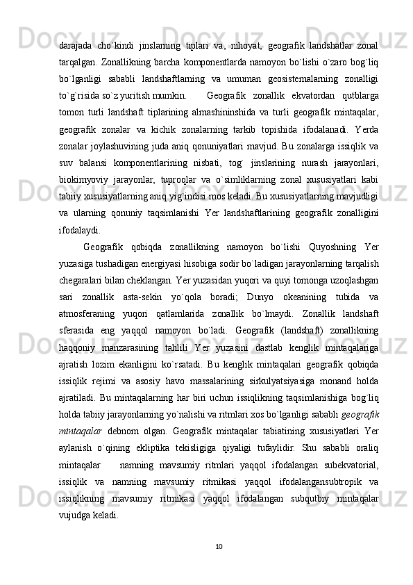 darajada   cho`kindi   jinslarning   tiplari   va,   nihoyat,   geografik   landshatlar   zonal
tarqalgan.   Zonallikning  barcha   komponentlarda  namoyon  bo`lishi   o`zaro  bog`liq
bo`lganligi   sababli   landshaftlarning   va   umuman   geosistemalarning   zonalligi
to`g`risida so`z yuritish mumkin. Geografik   zonallik   ekvatordan   qutblarga
tomon   turli   landshaft   tiplarining   almashininshida   va   turli   geografik   mintaqalar,
geografik   zonalar   va   kichik   zonalarning   tarkib   topishida   ifodalanadi.   Yerda
zonalar  joylashuvining  juda  aniq  qonuniyatlari   mavjud.   Bu   zonalarga  issiqlik  va
suv   balansi   komponentlarining   nisbati,   tog`   jinslarining   nurash   jarayonlari,
biokimyoviy   jarayonlar,   tuproqlar   va   o`simliklarning   zonal   xususiyatlari   kabi
tabiiy xususiyatlarning aniq yig`indisi mos keladi. Bu xususiyatlarning mavjudligi
va   ularning   qonuniy   taqsimlanishi   Yer   landshaftlarining   geografik   zonalligini
ifodalaydi.
Geografik   qobiqda   zonallikning   namoyon   bo`lishi   Quyoshning   Yer
yuzasiga tushadigan energiyasi hisobiga sodir bo`ladigan jarayonlarning tarqalish
chegaralari bilan cheklangan. Yer yuzasidan yuqori va quyi tomonga uzoqlashgan
sari   zonallik   asta-sekin   yo`qola   boradi;   Dunyo   okeanining   tubida   va
atmosferaning   yuqori   qatlam larida   zonallik   bo`lmaydi.   Zonallik   landshaft
sferasida   eng   yaqqol   namoyon   bo`ladi.   Geografik   (landshaft)   zonallikning
haqqoniy   manzarasining   tahlili   Yer   yuzasini   dastlab   kenglik   mintaqalariga
ajratish   lozim   ekanligini   ko`rsatadi.   Bu   kenglik   min taqalari   geografik   qobiqda
issiqlik   rejimi   va   asosiy   havo   massalarining   sirkulyatsiyasiga   monand   holda
ajratiladi.   Bu   mintaqalarning   har   biri   uchun   issiqlikning   taqsim lanishiga   bog`liq
holda tabiiy jarayonlarning yo`nalishi va ritmlari xos bo`lganligi sababli  geografik
mintaqalar   debnom   olgan.   Geografik   mintaqalar   tabiatining   xususiyatlari   Yer
aylanish   o`qining   ekliptika   tekisligiga   qiyaligi   tufaylidir.   Shu   sababli   oraliq
mintaqalar     namning   mavsumiy   ritmlari   yaqqol   ifodalangan   subekvatorial,
issiqlik   va   namning   mavsumiy   ritmikasi   yaqqol   ifodalangansubtropik   va
issiqlikning   mavsumiy   ritmikasi   yaqqol   ifodalangan   subqutbiy   mintaqalar
vujudga keladi.
10 