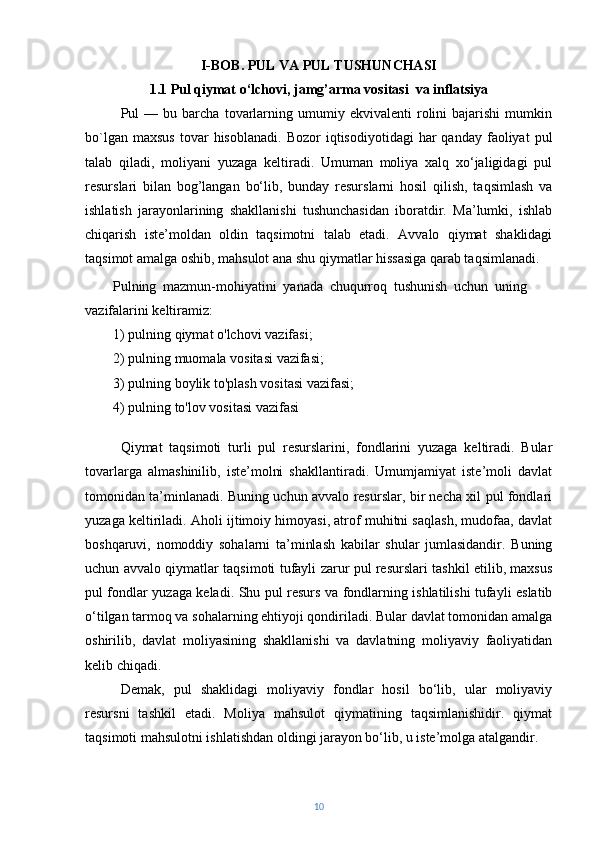 I-BOB. PUL VA PUL TUSHUNCHASI 
1.1  Pul qiymat o‘lchovi, jamg’arma vositasi  va inflatsiya
Pul   —   bu  barcha   tovarlarning  umumiy   ekvivalenti   rolini   bajarishi   mumkin
bo`lgan  maxsus   tovar  hisoblanadi.   Bozor   iqtisodiyotidagi  har   qanday  faoliyat   pul
talab   qiladi,   moliyani   yuzaga   keltiradi.   Umuman   moliya   xalq   xo‘jaligidagi   pul
resurslari   bilan   bog’langan   bo‘lib,   bunday   resurslarni   hosil   qilish,   taqsimlash   va
ishlatish   jarayonlarining   shakllanishi   tushunchasidan   iboratdir.   Ma’lumki,   ishlab
chiqarish   iste’moldan   oldin   taqsimotni   talab   etadi.   Avvalo   qiymat   shaklidagi
taqsimot amalga oshib, mahsulot ana shu qiymatlar hissasiga qarab taqsimlanadi.
Pulning   mazmun-mohiyatini   yanada   chuqurroq   tushunish   uchun   uning
vazifalarini   keltiramiz:
1) pulning   qiymat   o'lchovi   vazifasi;
2) pulning   muomala   vositasi   vazifasi;
3) pulning   boylik   to'plash   vositasi   vazifasi;
4) pulning   to'lov   vositasi   vazifasi
Qiymat   taqsimoti   turli   pul   resurslarini,   fondlarini   yuzaga   keltiradi.   Bular
tovarlarga   almashinilib,   iste’molni   shakllantiradi.   Umumjamiyat   iste’moli   davlat
tomonidan ta’minlanadi. Buning uchun avvalo resurslar, bir necha xil pul fondlari
yuzaga keltiriladi. Aholi ijtimoiy himoyasi, atrof muhitni saqlash, mudofaa, davlat
boshqaruvi,   nomoddiy   sohalarni   ta’minlash   kabilar   shular   jumlasidandir.   Buning
uchun avvalo qiymatlar taqsimoti tufayli zarur pul resurslari tashkil etilib, maxsus
pul fondlar yuzaga keladi. Shu pul resurs va fondlarning ishlatilishi tufayli eslatib
o‘tilgan tarmoq va sohalarning ehtiyoji qondiriladi. Bular davlat tomonidan amalga
oshirilib,   davlat   moliyasining   shakllanishi   va   davlatning   moliyaviy   faoliyatidan
kelib chiqadi.
Demak,   pul   shaklidagi   moliyaviy   fondlar   hosil   bo‘lib,   ular   moliyaviy
resursni   tashkil   etadi.   Moliya   mahsulot   qiymatining   taqsimlanishidir.   qiymat
taqsimoti mahsulotni ishlatishdan oldingi jarayon bo‘lib, u iste’molga atalgandir.
10 