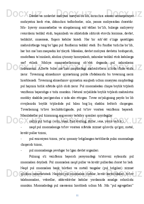 Davlat  va nodavlat  moliyasi  mavjud bo‘lib, birinchisi  asosan  umumjamiyat
mohiyatini   kasb   etsa,   ikkinchisi   tadbirkorlar,   oila,   jamoa   moliyasidan   iboratdir.
Mo-   liyaviy   munosabatlar   va   aloqalarning   sub’ektlari   bo‘lib,   bularga   moliyaviy
resurslarni tashkil etish, taqsimlash va ishlatishda ishtirok etuvchi korxona, davlat,
tashkilot,   muassasa,   fuqaro   kabilar   kiradi.   Har   bir   sub’ekt   o‘ziga   qaratilgan
mahsulotlarga teng bo‘lgan pul fondlarini tashkil etadi. Bu fondlar turlicha bo‘lib,
har biri ma’lum maqsadni ko‘zlaydi. Masalan, davlat moliyasi davlatni boshqarish,
mudofaani ta’minlash, aholini ijtimoiy himoyalash, zahiralar tashkil etish kabilarga
sarf   etiladi.   Moliya   munosabatlarining   ob’ekti   deganda   pul   zahiralarini
tushunamiz.   Albatta   bular   ma’lum   miqdordagi   mahsulotlarni   o‘zida   ifoda   etishi
zarur.   Tovarning   almashinuv   qiymatining   pulda   ifodalanishi   bu   tovarning   narxi
hisoblanadi. Tovarning almashinuv qiymatini aniqlash uchun muayyan miqdordagi
pul hajmini birlik sifatida qilib olish zarur. Pul muomaladan chiqsa boylik to'plash
vazifasini bajarishga o`tishi mumkin. Natural xo'jalikda boylik to'plash mahsulotni
moddiy shaklda jam'garishni  o`zida aks ettirgan. Tovar xo'jaligining paydo bo`lib
rivojlanishi   boylik   to'plashda   pul   bilan   bog`liq   shaklni   keltirib   chiqargan.
Tovarlarning   to'lovi   kechiktirilganda,   pul   to'lov   vositasi   vazifasini   bajaradi.
Mamlakatlar pul tizimining eng asosiy tarkibiy qismlari quyidagilar:
- milliy pul birligi (so'm, yuan, funt sterling, dollar, iena, yevro va h.k.);
- naqd pul muomalasiga to'lov vositasi sifatida xizmat qiluvchi qo'goz, metal,
kredit pullar tizimi;
- pul emissiyasi tizimi, ya'ni qonuniy belgilangan tartiblarda pulni muomalaga
chiqarish tizimi;
- pul muomalasiga javobgar bo`lgan davlat organlari.  
Pulning   o'z   vazifasini   bajarish   jarayonidagi   to'xtovsiz   aylanishi   pul
muomalasi deyiladi. Pul muomalasi naqd pullar va kredit pullardan iborat bo`ladi.
Naqd   pul   muomalasi   bank   biletlari   va   metall   tangalar   (pul   belgilari)   xizmat
qilishini nazardatutadi.   Naqdsiz pul muomalasi cheklar, kredit kartochkalari, to'lov
talabnomalari,   veksellar,   akkreditivlar   kabilar   yordamida   amalga   oshirilishi
mumkin.   Muomaladagi   pul   massasini   hisoblash   uchun   Mi...Mn   “pul   agregatlari”
11 
