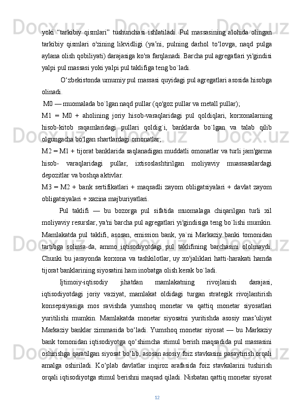 yoki   “tarkibiy   qismlari”   tushunchasi   ishlatiladi.   Pul   massasining   alohida   olingan
tarkibiy   qismlari   o'zining   likvidligi   (ya ni,   pulning   darhol   to‘lovga,   naqd   pulgaʼ
aylana olish qobiliyati) darajasiga ko'ra farqlanadi. Barcha pul agregatlari yi'gindisi
yalpi pul massasi yoki yalpi pul taklifiga teng bo`ladi.
  O‘zbekistonda umumiy pul massasi quyidagi pul agregatlari asosida hisobga
olinadi.
  M0 — muomalada bo`lgan naqd pullar (qo'goz pullar va metall pullar);
M1   =   M0   +   aholining   joriy   hisob-varaqlaridagi   pul   qoldiqlari,   korxonalarning
hisob-kitob   raqamlaridagi   pullari   qoldig`i,   banklarda   bo`lgan   va   talab   qilib
olgungacha bo'lgan shartlardagi omonatlar;
M2 = M1 + tijorat banklarida saqlanadigan muddatli omonatlar va turli jam'garma
hisob-   varaqlaridagi   pullar,   ixtisoslashtirilgan   moliyaviy   muassasalardagi
depozitlar va boshqa aktivlar.
M3   =   M2   +   bank   sertifikatlari   +   maqsadli   zayom   obligatsiyalari   +   davlat   zayom
obligatsiyalari + xazina majburiyatlari.
Pul   taklifi   —   bu   bozorga   pul   sifatida   muomalaga   chiqarilgan   turli   xil
moliyaviy resurslar, ya'ni barcha pul agregatlari yi'gindisiga teng bo`lishi mumkin.
Mamlakatda   pul   taklifi,   asosan,   emission   bank,   ya`ni   Markaziy   banki   tomonidan
tartibga   solinsa-da,   ammo   iqtisodiyotdagi   pul   taklifining   barchasini   ololmaydi.
Chunki   bu  jarayonda   korxona   va   tashkilotlar,  uy   xo'jaliklari   hatti-harakati   hamda
tijorat banklarining siyosatini ham inobatga olish kerak bo`ladi.
Ijtimoiy-iqtisodiy   jihatdan   mamlakatning   rivojlanish   darajasi,
iqtisodiyotdagi   joriy   vaziyat,   mamlakat   oldidagi   turgan   strategik   rivojlantirish
konsepsiyasiga   mos   ravishda   yumshoq   monetar   va   qattiq   monetar   siyosatlari
yuritilishi   mumkin.   Mamlakatda   monetar   siyosatni   yuritishda   asosiy   mas uliyat	
ʼ
Markaziy   banklar   zimmasida   bo‘ladi.   Yumshoq   monetar   siyosat   —   bu   Markaziy
bank  tomonidan   iqtisodiyotga   qo‘shimcha   stimul   berish   maqsadida   pul   massasini
oshirishga qaratilgan siyosat bo‘lib, asosan asosiy foiz stavkasini pasaytirish orqali
amalga   oshiriladi.   Ko‘plab   davlatlar   inqiroz   arafasida   foiz   stavkalarini   tushirish
orqali iqtisodiyotga stimul berishni maqsad qiladi. Nisbatan qattiq monetar siyosat
12 