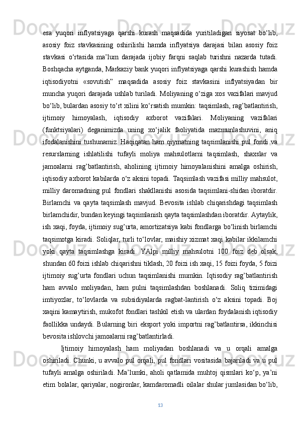 esa   yuqori   inflyatsiyaga   qarshi   kurash   maqsadida   yuritiladigan   siyosat   bo‘lib,
asosiy   foiz   stavkasining   oshirilishi   hamda   inflyatsiya   darajasi   bilan   asosiy   foiz
stavkasi   o‘rtasida   ma’lum   darajada   ijobiy   farqni   saqlab   turishni   nazarda   tutadi.
Boshqacha aytganda, Markaziy bank yuqori inflyatsiyaga qarshi kurashish hamda
iqtisodiyotni   «sovutish”   maqsadida   asosiy   foiz   stavkasini   inflyatsiyadan   bir
muncha yuqori  darajada  ushlab turiladi. Moliyaning o‘ziga xos vazifalari  mavjud
bo‘lib, bulardan asosiy to‘rt xilini ko‘rsatish mumkin: taqsimlash, rag’batlantirish,
ijtimoiy   himoyalash,   iqtisodiy   axborot   vazifalari.   Moliyaning   vazifalari
(funktsiyalari)   deganimizda   uning   xo‘jalik   faoliyatida   mazmunlashuvini,   aniq
ifodalanishini   tushunamiz.   Haqiqatan   ham   qiymatning   taqsimlanishi   pul   fondi   va
resurslarning   ishlatilishi   tufayli   moliya   mahsulotlarni   taqsimlash,   shaxslar   va
jamoalarni   rag’batlantirish,   aholining   ijtimoiy   himoyalanishini   amalga   oshirish,
iqtisodiy axborot kabilarda o‘z aksini topadi.   Taqsimlash vazifasi milliy mahsulot,
milliy   daromadning   pul   fondlari   shakllanishi   asosida   taqsimlani-shidan   iboratdir.
Birlamchi   va   qayta   taqsimlash   mavjud.   Bevosita   ishlab   chiqarishdagi   taqsimlash
birlamchidir, bundan keyingi taqsimlanish qayta taqsimlashdan iboratdir. Aytaylik,
ish xaqi, foyda, ijtimoiy sug’urta, amortizatsiya kabi fondlarga bo‘linish birlamchi
taqsimotga kiradi. Soliqlar, turli to‘lovlar, maishiy xizmat xaqi kabilar ikkilamchi
yoki   qayta   taqsimlashga   kiradi.   YAlpi   milliy   mahsulotni   100   foiz   deb   olsak,
shundan 60 foizi ishlab chiqarishni tiklash, 20 foizi ish xaqi, 15 foizi foyda, 5 foizi
ijtimoiy   sug’urta   fondlari   uchun   taqsimlanishi   mumkin.   Iqtisodiy   rag’batlantirish
ham   avvalo   moliyadan,   ham   pulni   taqsimlashdan   boshlanadi.   Soliq   tizimidagi
imtiyozlar,   to‘lovlarda   va   subsidiyalarda   ragbat-lantirish   o‘z   aksini   topadi.   Boj
xaqini kamaytirish, mukofot fondlari tashkil etish va ulardan foydalanish iqtisodiy
faollikka  undaydi.   Bularning  biri   eksport  yoki  importni  rag’batlantirsa,   ikkinchisi
bevosita ishlovchi jamoalarni rag’batlantirladi.  
Ijtimoiy   himoyalash   ham   moliyadan   boshlanadi   va   u   orqali   amalga
oshiriladi. Chunki, u avvalo pul  orqali, pul  fondlari  vositasida  bajariladi  va u pul
tufayli   amalga   oshiriladi.   Ma’lumki,   aholi   qatlamida   muhtoj   qismlari   ko‘p,   ya’ni
etim bolalar, qariyalar, nogironlar, kamdaromadli oilalar shular jumlasidan bo‘lib,
13 