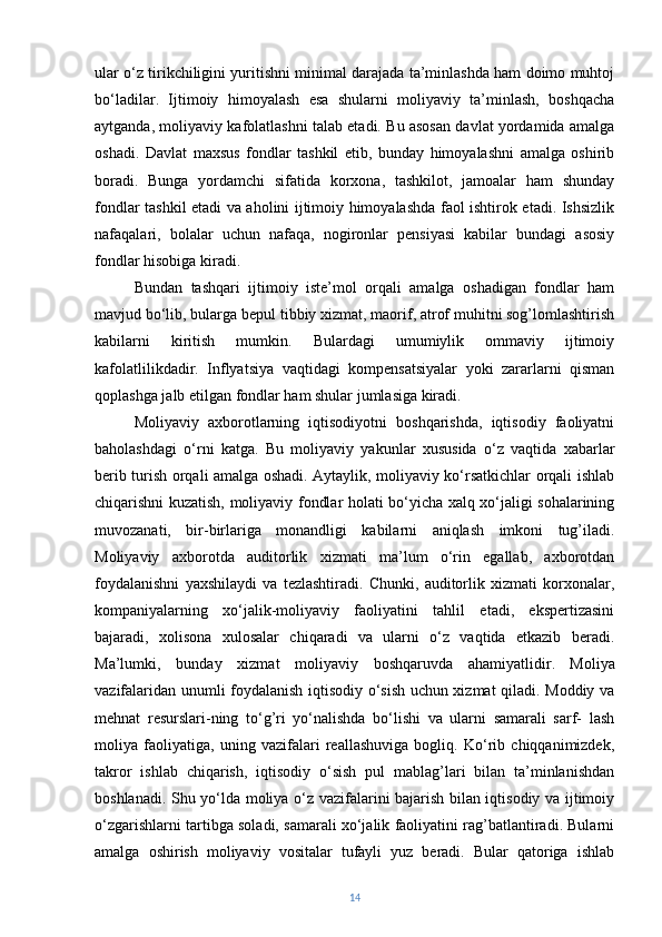 ular o‘z tirikchiligini yuritishni minimal darajada ta’minlashda ham doimo muhtoj
bo‘ladilar.   Ijtimoiy   himoyalash   esa   shularni   moliyaviy   ta’minlash,   boshqacha
aytganda, moliyaviy kafolatlashni talab etadi. Bu asosan davlat yordamida amalga
oshadi.   Davlat   maxsus   fondlar   tashkil   etib,   bunday   himoyalashni   amalga   oshirib
boradi.   Bunga   yordamchi   sifatida   korxona,   tashkilot,   jamoalar   ham   shunday
fondlar tashkil etadi va aholini ijtimoiy himoyalashda faol ishtirok etadi. Ishsizlik
nafaqalari,   bolalar   uchun   nafaqa,   nogironlar   pensiyasi   kabilar   bundagi   asosiy
fondlar hisobiga kiradi.
Bundan   tashqari   ijtimoiy   iste’mol   orqali   amalga   oshadigan   fondlar   ham
mavjud bo‘lib, bularga bepul tibbiy xizmat, maorif, atrof muhitni sog’lomlashtirish
kabilarni   kiritish   mumkin.   Bulardagi   umumiylik   ommaviy   ijtimoiy
kafolatlilikdadir.   Inflyatsiya   vaqtidagi   kompensatsiyalar   yoki   zararlarni   qisman
qoplashga jalb etilgan fondlar ham shular jumlasiga kiradi. 
Moliyaviy   axborotlarning   iqtisodiyotni   boshqarishda,   iqtisodiy   faoliyatni
baholashdagi   o‘rni   katga.   Bu   moliyaviy   yakunlar   xususida   o‘z   vaqtida   xabarlar
berib turish orqali amalga oshadi. Aytaylik, moliyaviy ko‘rsatkichlar orqali ishlab
chiqarishni kuzatish, moliyaviy fondlar holati bo‘yicha xalq xo‘jaligi sohalarining
muvozanati,   bir-birlariga   monandligi   kabilarni   aniqlash   imkoni   tug’iladi.
Moliyaviy   axborotda   auditorlik   xizmati   ma’lum   o‘rin   egallab,   axborotdan
foydalanishni   yaxshilaydi   va   tezlashtiradi.   Chunki,   auditorlik   xizmati   korxonalar,
kompaniyalarning   xo‘jalik-moliyaviy   faoliyatini   tahlil   etadi,   ekspertizasini
bajaradi,   xolisona   xulosalar   chiqaradi   va   ularni   o‘z   vaqtida   etkazib   beradi.
Ma’lumki,   bunday   xizmat   moliyaviy   boshqaruvda   ahamiyatlidir.   Moliya
vazifalaridan unumli foydalanish iqtisodiy o‘sish uchun xizmat qiladi. Moddiy va
mehnat   resurslari-ning   to‘g’ri   yo‘nalishda   bo‘lishi   va   ularni   samarali   sarf-   lash
moliya   faoliyatiga,   uning   vazifalari   reallashuviga   bogliq.   Ko‘rib   chiqqanimizdek,
takror   ishlab   chiqarish,   iqtisodiy   o‘sish   pul   mablag’lari   bilan   ta’minlanishdan
boshlanadi. Shu yo‘lda moliya o‘z vazifalarini bajarish bilan iqtisodiy va ijtimoiy
o‘zgarishlarni tartibga soladi, samarali xo‘jalik faoliyatini rag’batlantiradi. Bularni
amalga   oshirish   moliyaviy   vositalar   tufayli   yuz   beradi.   Bular   qatoriga   ishlab
14 