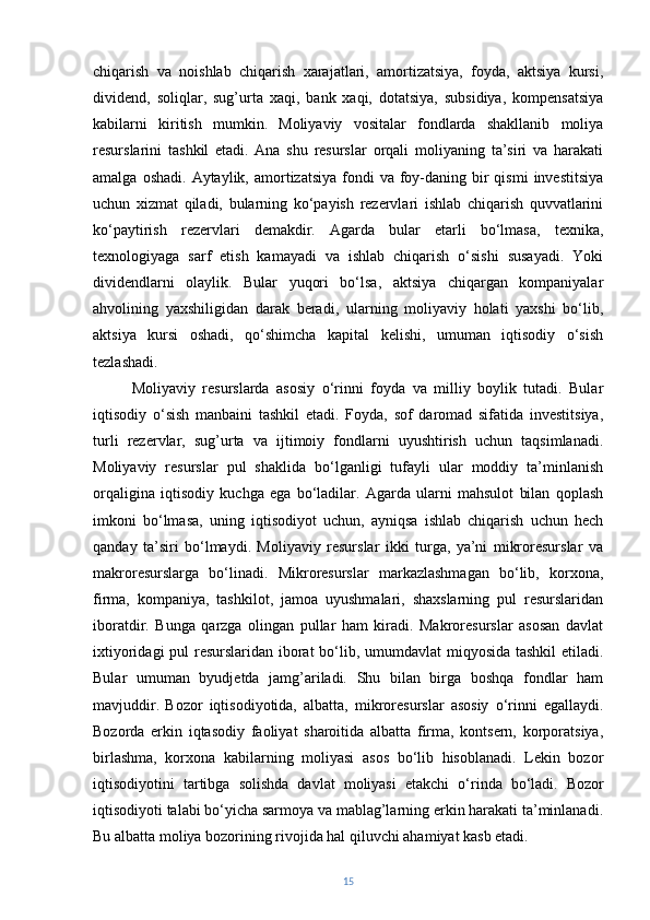 chiqarish   va   noishlab   chiqarish   xarajatlari,   amortizatsiya,   foyda,   aktsiya   kursi,
dividend,   soliqlar,   sug’urta   xaqi,   bank   xaqi,   dotatsiya,   subsidiya,   kompensatsiya
kabilarni   kiritish   mumkin.   Moliyaviy   vositalar   fondlarda   shakllanib   moliya
resurslarini   tashkil   etadi.   Ana   shu   resurslar   orqali   moliyaning   ta’siri   va   harakati
amalga  oshadi.  Aytaylik, amortizatsiya  fondi  va  foy-daning bir  qismi  investitsiya
uchun   xizmat   qiladi,   bularning   ko‘payish   rezervlari   ishlab   chiqarish   quvvatlarini
ko‘paytirish   rezervlari   demakdir.   Agarda   bular   etarli   bo‘lmasa,   texnika,
texnologiyaga   sarf   etish   kamayadi   va   ishlab   chiqarish   o‘sishi   susayadi.   Yoki
dividendlarni   olaylik.   Bular   yuqori   bo‘lsa,   aktsiya   chiqargan   kompaniyalar
ahvolining   yaxshiligidan   darak   beradi,   ularning   moliyaviy   holati   yaxshi   bo‘lib,
aktsiya   kursi   oshadi,   qo‘shimcha   kapital   kelishi,   umuman   iqtisodiy   o‘sish
tezlashadi.
Moliyaviy   resurslarda   asosiy   o‘rinni   foyda   va   milliy   boylik   tutadi.   Bular
iqtisodiy   o‘sish   manbaini   tashkil   etadi.   Foyda,   sof   daromad   sifatida   investitsiya,
turli   rezervlar,   sug’urta   va   ijtimoiy   fondlarni   uyushtirish   uchun   taqsimlanadi.
Moliyaviy   resurslar   pul   shaklida   bo‘lganligi   tufayli   ular   moddiy   ta’minlanish
orqaligina   iqtisodiy   kuchga   ega   bo‘ladilar.   Agarda   ularni   mahsulot   bilan   qoplash
imkoni   bo‘lmasa,   uning   iqtisodiyot   uchun,   ayniqsa   ishlab   chiqarish   uchun   hech
qanday   ta’siri   bo‘lmaydi.   Moliyaviy   resurslar   ikki   turga,   ya’ni   mikroresurslar   va
makroresurslarga   bo‘linadi.   Mikroresurslar   markazlashmagan   bo‘lib,   korxona,
firma,   kompaniya,   tashkilot,   jamoa   uyushmalari,   shaxslarning   pul   resurslaridan
iboratdir.   Bunga   qarzga   olingan   pullar   ham   kiradi.   Makroresurslar   asosan   davlat
ixtiyoridagi  pul  resurslaridan iborat bo‘lib, umumdavlat  miqyosida tashkil etiladi.
Bular   umuman   byudjetda   jamg’ariladi.   Shu   bilan   birga   boshqa   fondlar   ham
mavjuddir.   Bozor   iqtisodiyotida,   albatta,   mikroresurslar   asosiy   o‘rinni   egallaydi.
Bozorda   erkin   iqtasodiy   faoliyat   sharoitida   albatta   firma,   kontsern,   korporatsiya,
birlashma,   korxona   kabilarning   moliyasi   asos   bo‘lib   hisoblanadi.   Lekin   bozor
iqtisodiyotini   tartibga   solishda   davlat   moliyasi   etakchi   o‘rinda   bo‘ladi.   Bozor
iqtisodiyoti talabi bo‘yicha sarmoya va mablag’larning erkin harakati ta’minlanadi.
Bu albatta moliya bozorining rivojida hal qiluvchi ahamiyat kasb etadi.
15 