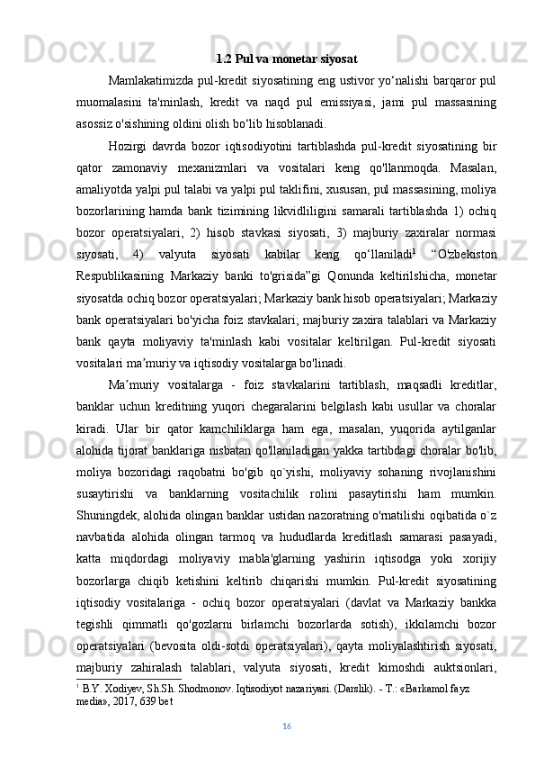 1.2  Pul va monetar siyosat
Mamlakatimizda pul-kredit  siyosatining eng ustivor yo‘nalishi  barqaror pul
muomalasini   ta'minlash,   kredit   va   naqd   pul   emissiyasi,   jami   pul   massasining
asossiz o'sishining oldini olish bo‘lib hisoblanadi.
Hozirgi   davrda   bozor   iqtisodiyotini   tartiblashda   pul-kredit   siyosatining   bir
qator   zamonaviy   mexanizmlari   va   vositalari   keng   qo'llanmoqda.   Masalan,
amaliyotda yalpi pul talabi va yalpi pul taklifini, xususan, pul massasining, moliya
bozorlarining   hamda   bank   tizimining   likvidliligini   samarali   tartiblashda   1)   ochiq
bozor   operatsiyalari,   2)   hisob   stavkasi   siyosati,   3)   majburiy   zaxiralar   normasi
siyosati,   4)   valyuta   siyosati   kabilar   keng   qo‘llaniladi 1
  “O'zbekiston
Respublikasining   Markaziy   banki   to'grisida”gi   Qonunda   keltirilshicha,   monetar
siyosatda ochiq bozor operatsiyalari; Markaziy bank   hisob operatsiyalari; Markaziy
bank operatsiyalari bo'yicha foiz stavkalari; majburiy zaxira talablari va Markaziy
bank   qayta   moliyaviy   ta'minlash   kabi   vositalar   keltirilgan.   Pul-kredit   siyosati
vositalari ma muriy va iqtisodiy vositalarga bo'linadi.ʼ
Ma muriy   vositalarga   -   foiz   stavkalarini   tartiblash,   maqsadli   kreditlar,	
ʼ
banklar   uchun   kreditning   yuqori   chegaralarini   belgilash   kabi   usullar   va   choralar
kiradi.   Ular   bir   qator   kamchiliklarga   ham   ega,   masalan,   yuqorida   aytilganlar
alohida tijorat banklariga nisbatan qo'llaniladigan yakka tartibdagi choralar bo'lib,
moliya   bozoridagi   raqobatni   bo'gib   qo`yishi,   moliyaviy   sohaning   rivojlanishini
susaytirishi   va   banklarning   vositachilik   rolini   pasaytirishi   ham   mumkin.
Shuningdek, alohida olingan banklar ustidan nazoratning o'rnatilishi oqibatida o`z
navbatida   alohida   olingan   tarmoq   va   hududlarda   kreditlash   samarasi   pasayadi,
katta   miqdordagi   moliyaviy   mabla'glarning   yashirin   iqtisodga   yoki   xorijiy
bozorlarga   chiqib   ketishini   keltirib   chiqarishi   mumkin.   Pul-kredit   siyosatining
iqtisodiy   vositalariga   -   ochiq   bozor   operatsiyalari   (davlat   va   Markaziy   bankka
tegishli   qimmatli   qo'gozlarni   birlamchi   bozorlarda   sotish),   ikkilamchi   bozor
operatsiyalari   (bevosita   oldi-sotdi   operatsiyalari),   qayta   moliyalashtirish   siyosati,
majburiy   zahiralash   talablari,   valyuta   siyosati,   kredit   kimoshdi   auktsionlari,
1
 B.Y. Xodiyev, Sh.Sh. Shodmonov. Iqtisodiyot nazariyasi. (Darslik). - Т.: «Barkamol fayz 
media», 2017, 639 bet
16 
