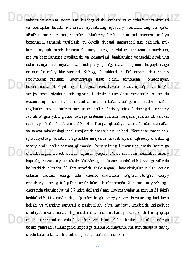 valyutaviy  svoplar,  veksellarni  hisobga   olish,  lombard  va  overdraft  mexanizmlari
va   boshqalar   kiradi.   Pul-kredit   siyosatining   iqtisodiy   vositalarining   bir   qator
afzallik   tomonlari   bor,   masalan,   Markaziy   bank   uchun   pul   massasi,   moliya
bozorlarini   samarali   tartiblash,   pul-kredit   siyosati   samaradorligini   oshirish,   pul-
kredit   siyosati   orqali   boshqarish   jarayonlariga   davlat   aralashuvini   kamaytirish,
moliya   bozorlarining   rivojlanishi   va   kengayishi,   banklarning   vositachilik   rolining
oshirilishiga,   sarmoyalar   va   moliyaviy   jam'garmalar   hajmini   ko'paytirishga
qo'shimcha   qulayliklar   yaratadi.   So nggi   choraklarda   qo llab-quvvatlash   iqtisodiyʻ ʻ
iste moldan   faollikni   investitsiyaga   talab   o tishi   tomondan     tendensiyasi	
ʼ ʻ
kuzatilmoqda. 2024-yilning I choragida investitsiyalar, xususan, to g ridan to g ri	
ʻ ʻ ʻ ʻ
xorijiy investitsiyalar hajmining yuqori oshishi, qulay global narx muhiti sharoitida
eksportning   o sish   sur ati   importga   nisbatan   baland   bo lgani   iqtisodiy   o sishni	
ʻ ʼ ʻ ʻ
rag batlantiruvchi   muhim   omillardan   bo ldi.   Joriy   yilning   I   choragida   iqtisodiy	
ʻ ʻ
faollik   o tgan   yilning   mos   davriga   nisbatan   sezilarli   darajada   jadallashdi   va   real	
ʻ
iqtisodiy o sish   6,2 foizni tashkil etdi. Bunga iqtisodiyot tarmoqlaridan xizmatlar	
ʻ
va sanoat sohalaridagi jadal rivojlanish asosiy hissa qo shdi. Xarajatlar tomonidan,	
ʻ
iqtisodiyotdagi   tarkibiy  o zgarishlar  natijasida,   investitsiyalar  iqtisodiy  o sishning	
ʻ ʻ
asosiy   omili   bo lib   xizmat   qilmoqda.   Joriy   yilning   I   choragida   asosiy   kapitalga	
ʻ
o zlashtirilgan   investitsiyalar   hajmida   yuqori   o sish   sur atlari   kuzatilib,   asosiy	
ʻ ʻ ʼ
kapitalga   investitsiyalar   ulushi   YaIMning   44   foizini   tashkil   etdi   (avvalgi   yillarda
ko rsatkich   o rtacha   30   foiz   atrofida   shakllangan).
ʻ ʻ   Investitsiyalar   sur ati   keskin	ʼ
oshishi   asosan,   oxirgi   ikki   chorak   davomida   to g ridan-to g ri   xorijiy	
ʻ ʻ ʻ ʻ
investitsiyalarning faol jalb qilinishi bilan ifodalanmoqda. Xususan, joriy yilning I
choragida ularning hajmi 2,7 mlrd dollarni (jami investitsiyalar hajmining 31 foizi)
tashkil   etdi.   O z   navbatida,   to g ridan-to g ri   xorijiy   investitsiyalarning   faol   kirib	
ʻ ʻ ʻ ʻ ʻ
kelishi   va   ularning   samarali   o zlashtirilishi   o rta   muddatli   istiqbolda   iqtisodiyot	
ʻ ʻ
salohiyatini va samaradorligini oshirishda muhim ahamiyat kasb etadi.   Biroq, qisqa
muddatli   istiqbolda   ichki   bozorda   investitsion   talabni   keskin   oshirib   narxlarga
bosim yaratishi, shuningdek, importga talabni kuchaytirib, ma lum darajada tashqi	
ʼ
savdo balansi taqchilligi ortishiga sabab bo lishi mumkin. 	
ʻ
17 