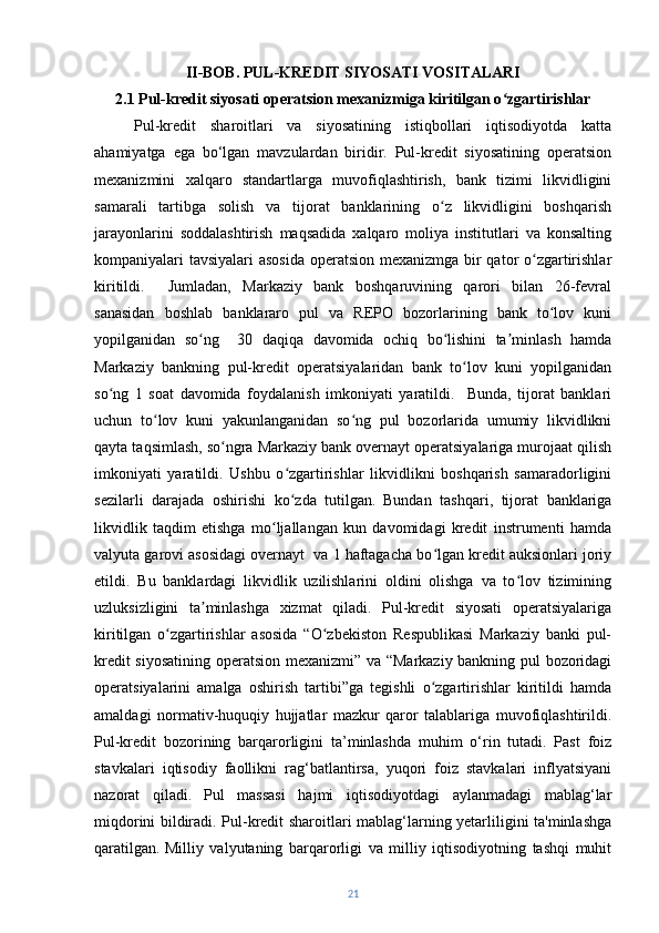 II-BOB. PUL-KREDIT SIYOSATI VOSITALARI
2.1 Pul-kredit siyosati operatsion mexanizmiga kiritilgan o zgartirishlar  ʻ
Pul-kredit   sharoitlari   va   siyosatining   istiqbollari   iqtisodiyotda   katta
ahamiyatga   ega   bo‘lgan   mavzulardan   biridir.   Pul-kredit   siyosatining   operatsion
mexanizmini   xalqaro   standartlarga   muvofiqlashtirish,   bank   tizimi   likvidligini
samarali   tartibga   solish   va   tijorat   banklarining   o z   likvidligini   boshqarish	
ʻ
jarayonlarini   soddalashtirish   maqsadida   xalqaro   moliya   institutlari   va   konsalting
kompaniyalari tavsiyalari asosida  operatsion mexanizmga bir  qator o zgartirishlar	
ʻ
kiritildi.     Jumladan,   Markaziy   bank   boshqaruvining   qarori   bilan   26-fevral
sanasidan   boshlab   banklararo   pul   va   REPO   bozorlarining   bank   to lov   kuni	
ʻ
yopilganidan   so ng     30   daqiqa   davomida   ochiq   bo lishini   ta minlash   hamda	
ʻ ʻ ʼ
Markaziy   bankning   pul-kredit   operatsiyalaridan   bank   to lov   kuni   yopilganidan	
ʻ
so ng   1   soat   davomida   foydalanish   imkoniyati   yaratildi.     Bunda,   tijorat   banklari	
ʻ
uchun   to lov   kuni   yakunlanganidan   so ng   pul   bozorlarida   umumiy   likvidlikni	
ʻ ʻ
qayta taqsimlash, so ngra Markaziy bank overnayt operatsiyalariga murojaat qilish	
ʻ
imkoniyati   yaratildi.   Ushbu   o zgartirishlar   likvidlikni   boshqarish   samaradorligini	
ʻ
sezilarli   darajada   oshirishi   ko zda   tutilgan.
ʻ   Bundan   tashqari,   tijorat   banklariga
likvidlik   taqdim   etishga   mo ljallangan   kun   davomidagi   kredit   instrumenti   hamda	
ʻ
valyuta garovi asosidagi overnayt  va 1 haftagacha bo lgan kredit auksionlari joriy	
ʻ
etildi.   Bu   banklardagi   likvidlik   uzilishlarini   oldini   olishga   va   to lov   tizimining	
ʻ
uzluksizligini   ta minlashga   xizmat   qiladi.   Pul-kredit   siyosati   operatsiyalariga	
ʼ
kiritilgan   o zgartirishlar   asosida   “O zbekiston   Respublikasi   Markaziy   banki   pul-	
ʻ ʻ
kredit siyosatining operatsion mexanizmi” va “Markaziy bankning pul bozoridagi
operatsiyalarini   amalga   oshirish   tartibi”ga   tegishli   o zgartirishlar   kiritildi   hamda	
ʻ
amaldagi   normativ-huquqiy   hujjatlar   mazkur   qaror   talablariga   muvofiqlashtirildi.
Pul-kredit   bozorining   barqarorligini   ta’minlashda   muhim   o‘rin   tutadi.   Past   foiz
stavkalari   iqtisodiy   faollikni   rag‘batlantirsa,   yuqori   foiz   stavkalari   inflyatsiyani
nazorat   qiladi.   Pul   massasi   hajmi   iqtisodiyotdagi   aylanmadagi   mablag‘lar
miqdorini bildiradi. Pul-kredit sharoitlari mablag‘larning yetarliligini ta'minlashga
qaratilgan.   Milliy   valyutaning   barqarorligi   va   milliy   iqtisodiyotning   tashqi   muhit
21 