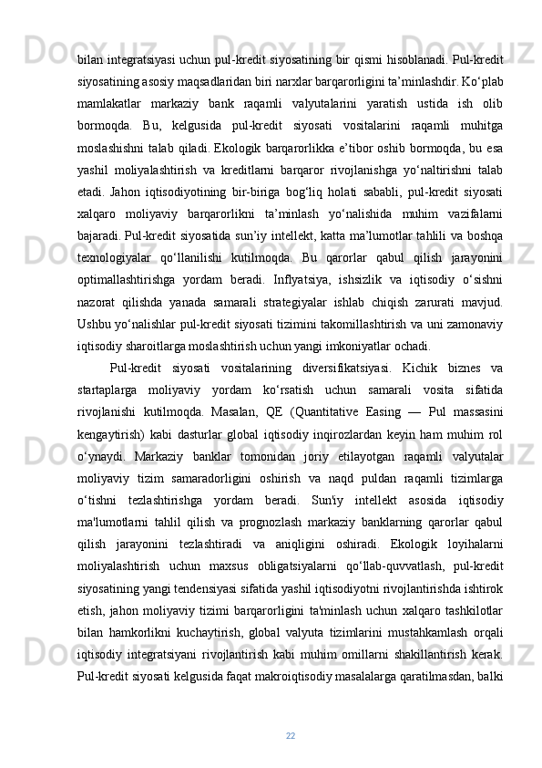 bilan integratsiyasi  uchun pul-kredit siyosatining bir  qismi  hisoblanadi.   Pul-kredit
siyosatining asosiy maqsadlaridan biri narxlar barqarorligini ta’minlashdir.   Ko‘plab
mamlakatlar   markaziy   bank   raqamli   valyutalarini   yaratish   ustida   ish   olib
bormoqda.   Bu,   kelgusida   pul-kredit   siyosati   vositalarini   raqamli   muhitga
moslashishni   talab   qiladi.   Ekologik   barqarorlikka   e’tibor   oshib   bormoqda,   bu   esa
yashil   moliyalashtirish   va   kreditlarni   barqaror   rivojlanishga   yo‘naltirishni   talab
etadi.   Jahon   iqtisodiyotining   bir-biriga   bog‘liq   holati   sababli,   pul-kredit   siyosati
xalqaro   moliyaviy   barqarorlikni   ta’minlash   yo‘nalishida   muhim   vazifalarni
bajaradi.   Pul-kredit siyosatida sun’iy intellekt, katta ma’lumotlar tahlili va boshqa
texnologiyalar   qo‘llanilishi   kutilmoqda.   Bu   qarorlar   qabul   qilish   jarayonini
optimallashtirishga   yordam   beradi.   Inflyatsiya,   ishsizlik   va   iqtisodiy   o‘sishni
nazorat   qilishda   yanada   samarali   strategiyalar   ishlab   chiqish   zarurati   mavjud.
Ushbu yo‘nalishlar pul-kredit siyosati tizimini takomillashtirish va uni zamonaviy
iqtisodiy sharoitlarga moslashtirish uchun yangi imkoniyatlar ochadi.
Pul-kredit   siyosati   vositalarining   diversifikatsiyasi.   Kichik   biznes   va
startaplarga   moliyaviy   yordam   ko‘rsatish   uchun   samarali   vosita   sifatida
rivojlanishi   kutilmoqda.   Masalan,   QE   (Quantitative   Easing   —   Pul   massasini
kengaytirish)   kabi   dasturlar   global   iqtisodiy   inqirozlardan   keyin   ham   muhim   rol
o‘ynaydi.   Markaziy   banklar   tomonidan   joriy   etilayotgan   raqamli   valyutalar
moliyaviy   tizim   samaradorligini   oshirish   va   naqd   puldan   raqamli   tizimlarga
o‘tishni   tezlashtirishga   yordam   beradi.   Sun'iy   intellekt   asosida   iqtisodiy
ma'lumotlarni   tahlil   qilish   va   prognozlash   markaziy   banklarning   qarorlar   qabul
qilish   jarayonini   tezlashtiradi   va   aniqligini   oshiradi.   Ekologik   loyihalarni
moliyalashtirish   uchun   maxsus   obligatsiyalarni   qo‘llab-quvvatlash,   pul-kredit
siyosatining yangi tendensiyasi sifatida yashil iqtisodiyotni rivojlantirishda ishtirok
etish,   jahon   moliyaviy   tizimi   barqarorligini   ta'minlash   uchun   xalqaro   tashkilotlar
bilan   hamkorlikni   kuchaytirish,   global   valyuta   tizimlarini   mustahkamlash   orqali
iqtisodiy   integratsiyani   rivojlantirish   kabi   muhim   omillarni   shakillantirish   kerak.
Pul-kredit siyosati kelgusida faqat makroiqtisodiy masalalarga qaratilmasdan, balki
22 