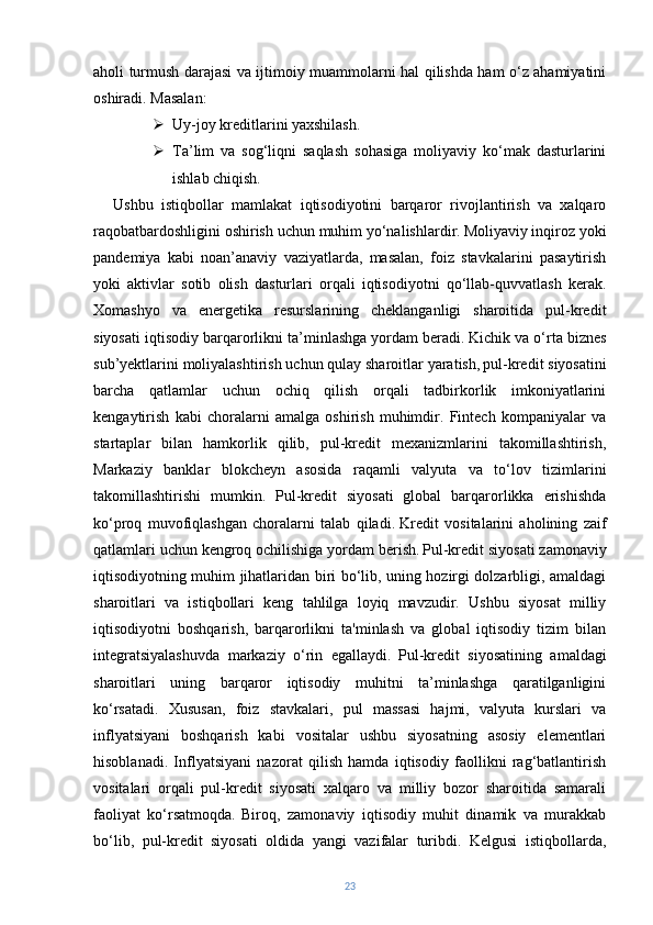 aholi turmush darajasi va ijtimoiy muammolarni hal qilishda ham o‘z ahamiyatini
oshiradi. Masalan:
 Uy-joy kreditlarini yaxshilash.
 Ta’lim   va   sog‘liqni   saqlash   sohasiga   moliyaviy   ko‘mak   dasturlarini
ishlab chiqish.
Ushbu   istiqbollar   mamlakat   iqtisodiyotini   barqaror   rivojlantirish   va   xalqaro
raqobatbardoshligini oshirish uchun muhim yo‘nalishlardir.   Moliyaviy inqiroz yoki
pandemiya   kabi   noan’anaviy   vaziyatlarda,   masalan,   foiz   stavkalarini   pasaytirish
yoki   aktivlar   sotib   olish   dasturlari   orqali   iqtisodiyotni   qo‘llab-quvvatlash   kerak.
Xomashyo   va   energetika   resurslarining   cheklanganligi   sharoitida   pul-kredit
siyosati iqtisodiy barqarorlikni ta’minlashga yordam beradi.   Kichik va o‘rta biznes
sub’yektlarini moliyalashtirish uchun qulay sharoitlar yaratish,   pul-kredit siyosatini
barcha   qatlamlar   uchun   ochiq   qilish   orqali   tadbirkorlik   imkoniyatlarini
kengaytirish   kabi   choralarni   amalga   oshirish   muhimdir.   Fintech   kompaniyalar   va
startaplar   bilan   hamkorlik   qilib,   pul-kredit   mexanizmlarini   takomillashtirish,
Markaziy   banklar   blokcheyn   asosida   raqamli   valyuta   va   to‘lov   tizimlarini
takomillashtirishi   mumkin.   Pul-kredit   siyosati   global   barqarorlikka   erishishda
ko‘proq   muvofiqlashgan   choralarni   talab   qiladi.   Kredit   vositalarini   aholining   zaif
qatlamlari uchun kengroq ochilishiga yordam berish.   Pul-kredit siyosati zamonaviy
iqtisodiyotning muhim jihatlaridan biri bo‘lib, uning hozirgi dolzarbligi, amaldagi
sharoitlari   va   istiqbollari   keng   tahlilga   loyiq   mavzudir.   Ushbu   siyosat   milliy
iqtisodiyotni   boshqarish,   barqarorlikni   ta'minlash   va   global   iqtisodiy   tizim   bilan
integratsiyalashuvda   markaziy   o‘rin   egallaydi.   Pul-kredit   siyosatining   amaldagi
sharoitlari   uning   barqaror   iqtisodiy   muhitni   ta’minlashga   qaratilganligini
ko‘rsatadi.   Xususan,   foiz   stavkalari,   pul   massasi   hajmi,   valyuta   kurslari   va
inflyatsiyani   boshqarish   kabi   vositalar   ushbu   siyosatning   asosiy   elementlari
hisoblanadi.   Inflyatsiyani   nazorat   qilish   hamda   iqtisodiy   faollikni   rag‘batlantirish
vositalari   orqali   pul-kredit   siyosati   xalqaro   va   milliy   bozor   sharoitida   samarali
faoliyat   ko‘rsatmoqda.   Biroq,   zamonaviy   iqtisodiy   muhit   dinamik   va   murakkab
bo‘lib,   pul-kredit   siyosati   oldida   yangi   vazifalar   turibdi.   Kelgusi   istiqbollarda,
23 