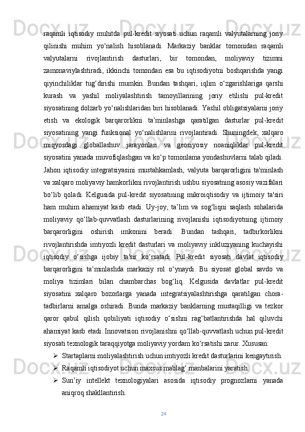 raqamli   iqtisodiy   muhitda   pul-kredit   siyosati   uchun   raqamli   valyutalarning   joriy
qilinishi   muhim   yo‘nalish   hisoblanadi.   Markaziy   banklar   tomonidan   raqamli
valyutalarni   rivojlantirish   dasturlari,   bir   tomondan,   moliyaviy   tizimni
zamonaviylashtiradi,   ikkinchi   tomondan   esa   bu   iqtisodiyotni   boshqarishda   yangi
qiyinchiliklar   tug‘dirishi   mumkin.   Bundan   tashqari,   iqlim   o‘zgarishlariga   qarshi
kurash   va   yashil   moliyalashtirish   tamoyillarining   joriy   etilishi   pul-kredit
siyosatining dolzarb yo‘nalishlaridan biri hisoblanadi. Yashil obligatsiyalarni joriy
etish   va   ekologik   barqarorlikni   ta’minlashga   qaratilgan   dasturlar   pul-kredit
siyosatining   yangi   funksional   yo‘nalishlarini   rivojlantiradi.   Shuningdek,   xalqaro
miqyosdagi   globallashuv   jarayonlari   va   geosiyosiy   noaniqliklar   pul-kredit
siyosatini yanada muvofiqlashgan va ko‘p tomonlama yondashuvlarni talab qiladi.
Jahon   iqtisodiy   integratsiyasini   mustahkamlash,   valyuta   barqarorligini   ta'minlash
va xalqaro moliyaviy hamkorlikni rivojlantirish ushbu siyosatning asosiy vazifalari
bo‘lib   qoladi.   Kelgusida   pul-kredit   siyosatining   mikroiqtisodiy   va   ijtimoiy   ta'siri
ham   muhim   ahamiyat   kasb   etadi.   Uy-joy,   ta’lim   va   sog‘liqni   saqlash   sohalarida
moliyaviy   qo‘llab-quvvatlash   dasturlarining   rivojlanishi   iqtisodiyotning   ijtimoiy
barqarorligini   oshirish   imkonini   beradi.   Bundan   tashqari,   tadbirkorlikni
rivojlantirishda   imtiyozli   kredit   dasturlari   va   moliyaviy   inkluziyaning   kuchayishi
iqtisodiy   o‘sishga   ijobiy   ta'sir   ko‘rsatadi.   Pul-kredit   siyosati   davlat   iqtisodiy
barqarorligini   ta’minlashda   markaziy   rol   o‘ynaydi.   Bu   siyosat   global   savdo   va
moliya   tizimlari   bilan   chambarchas   bog‘liq.   Kelgusida   davlatlar   pul-kredit
siyosatini   xalqaro   bozorlarga   yanada   integratsiyalashtirishga   qaratilgan   chora-
tadbirlarni   amalga   oshiradi.   Bunda   markaziy   banklarning   mustaqilligi   va   tezkor
qaror   qabul   qilish   qobiliyati   iqtisodiy   o‘sishni   rag‘batlantirishda   hal   qiluvchi
ahamiyat kasb etadi.   Innovatsion rivojlanishni qo‘llab-quvvatlash uchun pul-kredit
siyosati texnologik taraqqiyotga moliyaviy yordam ko‘rsatishi zarur. Xususan:
 Startaplarni moliyalashtirish uchun imtiyozli kredit dasturlarini kengaytirish.
 Raqamli iqtisodiyot uchun maxsus mablag‘ manbalarini yaratish.
 Sun’iy   intellekt   texnologiyalari   asosida   iqtisodiy   prognozlarni   yanada
aniqroq shakllantirish.
24 