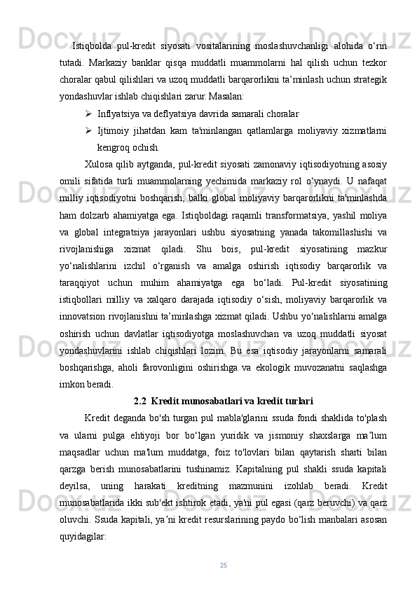 Istiqbolda   pul-kredit   siyosati   vositalarining   moslashuvchanligi   alohida   o‘rin
tutadi.   Markaziy   banklar   qisqa   muddatli   muammolarni   hal   qilish   uchun   tezkor
choralar qabul qilishlari va uzoq muddatli barqarorlikni ta’minlash uchun strategik
yondashuvlar ishlab chiqishlari zarur.   Masalan:
 Inflyatsiya va deflyatsiya davrida samarali choralar
 Ijtimoiy   jihatdan   kam   ta'minlangan   qatlamlarga   moliyaviy   xizmatlarni
kengroq ochish.
Xulosa qilib aytganda, pul-kredit siyosati  zamonaviy iqtisodiyotning asosiy
omili   sifatida   turli   muammolarning   yechimida   markaziy   rol   o‘ynaydi.   U   nafaqat
milliy   iqtisodiyotni   boshqarish,   balki   global   moliyaviy   barqarorlikni   ta'minlashda
ham   dolzarb   ahamiyatga   ega.   Istiqboldagi   raqamli   transformatsiya,   yashil   moliya
va   global   integratsiya   jarayonlari   ushbu   siyosatning   yanada   takomillashishi   va
rivojlanishiga   xizmat   qiladi.   Shu   bois,   pul-kredit   siyosatining   mazkur
yo‘nalishlarini   izchil   o‘rganish   va   amalga   oshirish   iqtisodiy   barqarorlik   va
taraqqiyot   uchun   muhim   ahamiyatga   ega   bo‘ladi.   Pul-kredit   siyosatining
istiqbollari   milliy   va   xalqaro   darajada   iqtisodiy   o‘sish,   moliyaviy   barqarorlik   va
innovatsion rivojlanishni ta’minlashga xizmat qiladi. Ushbu yo‘nalishlarni amalga
oshirish   uchun   davlatlar   iqtisodiyotga   moslashuvchan   va   uzoq   muddatli   siyosat
yondashuvlarini   ishlab   chiqishlari   lozim.   Bu   esa   iqtisodiy   jarayonlarni   samarali
boshqarishga,   aholi   farovonligini   oshirishga   va   ekologik   muvozanatni   saqlashga
imkon beradi.
2.2  Kredit munosabatlari va kredit turlari
Kredit deganda bo'sh turgan pul mabla'glarini ssuda fondi shaklida to'plash
va   ularni   pulga   ehtiyoji   bor   bo‘lgan   yuridik   va   jismoniy   shaxslarga   ma lumʼ
maqsadlar   uchun   ma'lum   muddatga,   foiz   to'lovlari   bilan   qaytarish   sharti   bilan
qarzga   berish   munosabatlarini   tushinamiz.   Kapitalning   pul   shakli   ssuda   kapitali
deyilsa,   uning   harakati   kreditning   mazmunini   izohlab   beradi.   Kredit
munosabatlarida ikki sub'ekt ishtirok etadi, ya'ni pul egasi (qarz beruvchi) va qarz
oluvchi. Ssuda kapitali, ya ni kredit resurslarining paydo bo‘lish manbalari asosan	
ʼ
quyidagilar:
25 