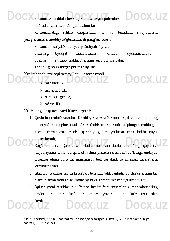 - korxona va tashkilotlarning amortizatsiya ajratmalari;
- mahsulot sotishdan olingan tushumlar;
- korxonalardagi   ishlab   chiqarishni,   fan   va   texnikani   rivojlantirish
jamg‘armalari, moddiy ra'gbatlantirish jamg‘armalari;
- korxonalar xo‘jalik-moliyaviy faoliyati foydasi;
- bankdagi byudjet muassasalari, kasaba uyushmalari va
boshqa ijtimoiy tashkilotlarning joriy pul resurslari;
- aholining bo'sh turgan pul mablag`lari.
Kredit berish quyidagi tamoyillarni nazarda tutadi. 3
 maqsadlilik;
 qaytarishlilik;
 ta'minlanganlik;
 to'lovlilik.
Kreditning bir qancha vazifalarni bajaradi:
1. Qayta taqsimlash vazifasi. Kredit yordamida korxonalar, davlat va aholining
bo'sh pul mabla'glari ssuda fondi shaklida jamlanadi, to‘plangan mabla'glar
kredit   mexanizmi   orqali   iqtisodiyotga   ehtiyojlarga   mos   holda   qayta
taqsimlanadi;
2. Rag'batlantirish.   Qarz   oluvchi   butun   summani   foizlar   bilan   birga   qaytarish
majburiyatini oladi, bu qarz oluvchini yanada serharakat bo‘lishga undaydi.
Odamlar   olgan   pullarini   samaraliroq   boshqarishadi   va   keraksiz   xarajatlarni
kamaytirishadi;
3. Ijtimoiy. Banklar ta'lim kreditlari berishni  taklif qiladi, bu dasturlarning bir
qismi qisman yoki to'liq davlat byudjeti tomonidan moliyalashtiriladi;
4. Iqtisodiyotni   tartiblashdir.   Bunda   kredit   foizi   stavkalarini   tabaqalashtirish,
davlat   tomonidan   kafolatlar   va   imtiyozlar   berish   kabi   usullardan
foydalaniladi.
3
  B.Y. Xodiyev, Sh.Sh. Shodmonov. Iqtisodiyot nazariyasi. (Darslik). - Т.: «Barkamol fayz 
media», 2017, 638 bet
26 
