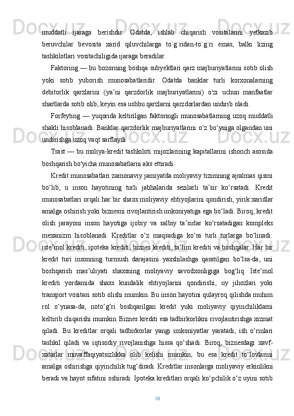 muddatli   ijaraga   berishdir.   Odatda,   ishlab   chiqarish   vositalarini   yetkazib
beruvchilar   bevosita   xarid   qiluvchilarga   to`g`ridan-to`g`ri   emas,   balki   lizing
tashkilotlari vositachiligida ijaraga beradilar. 
Faktoring — bu bozorning boshqa subyektlari qarz majburiyatlarini sotib olish
yoki   sotib   yuborish   munosabatlaridir.   Odatda   banklar   turli   korxonalarning
debitorlik   qarzlarini   (ya ni   qarzdorlik   majburiyatlarini)   o'zi   uchun   manfaatlarʼ
shartlarda sotib olib, keyin esa ushbu qarzlarni qarzdorlardan undirib oladi.
Forfeyting — yuqorida keltirilgan faktoringli munosabatlarning uzoq muddatli
shakli hisoblanadi. Banklar qarzdorlik majburiyatlarini o‘z bo‘yniga olgandan uni
undirishga uzoq vaqt sarflaydi.
Trast — bu moliya-kredit tashkiloti mijozlarining kapitallarini ishonch asosida
boshqarish bo'yicha munosabatlarni aks ettiradi.
Kredit munosabatlari zamonaviy jamiyatda moliyaviy tizimning ajralmas qismi
bo‘lib,   u   inson   hayotining   turli   jabhalarida   sezilarli   ta’sir   ko‘rsatadi.   Kredit
munosabatlari orqali har bir shaxs moliyaviy ehtiyojlarini qondirish, yirik xaridlar
amalga oshirish yoki biznesni rivojlantirish imkoniyatiga ega bo‘ladi. Biroq, kredit
olish   jarayoni   inson   hayotiga   ijobiy   va   salbiy   ta’sirlar   ko‘rsatadigan   kompleks
mexanizm   hisoblanadi.   Kreditlar   o‘z   maqsadiga   ko‘ra   turli   turlarga   bo‘linadi:
iste’mol krediti, ipoteka krediti, biznes krediti, ta’lim krediti va boshqalar. Har bir
kredit   turi   insonning   turmush   darajasini   yaxshilashga   qaratilgan   bo‘lsa-da,   uni
boshqarish   mas’uliyati   shaxsning   moliyaviy   savodxonligiga   bog‘liq.   Iste’mol
krediti   yordamida   shaxs   kundalik   ehtiyojlarini   qondirishi,   uy   jihozlari   yoki
transport vositasi sotib olishi mumkin. Bu inson hayotini qulayroq qilishda muhim
rol   o‘ynasa-da,   noto‘g‘ri   boshqarilgan   kredit   yuki   moliyaviy   qiyinchiliklarni
keltirib chiqarishi mumkin.   Biznes krediti esa tadbirkorlikni rivojlantirishga xizmat
qiladi.   Bu   kreditlar   orqali   tadbirkorlar   yangi   imkoniyatlar   yaratadi,   ish   o‘rinlari
tashkil   qiladi   va   iqtisodiy   rivojlanishga   hissa   qo‘shadi.   Biroq,   biznesdagi   xavf-
xatarlar   muvaffaqiyatsizlikka   olib   kelishi   mumkin,   bu   esa   kredit   to‘lovlarini
amalga oshirishga qiyinchilik tug‘diradi.   Kreditlar insonlarga moliyaviy erkinlikni
beradi va hayot sifatini oshiradi. Ipoteka kreditlari orqali ko‘pchilik o‘z uyini sotib
28 