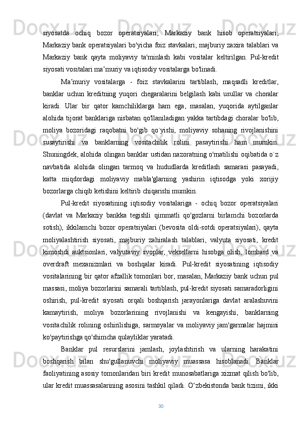 siyosatda   ochiq   bozor   operatsiyalari;   Markaziy   bank   hisob   operatsiyalari;
Markaziy bank operatsiyalari bo'yicha foiz stavkalari; majburiy zaxira talablari va
Markaziy   bank   qayta   moliyaviy   ta'minlash   kabi   vositalar   keltirilgan.   Pul-kredit
siyosati vositalari ma muriy va iqtisodiy vositalarga bo'linadi.ʼ  
Ma muriy   vositalarga   -   foiz   stavkalarini   tartiblash,   maqsadli   kreditlar,	
ʼ
banklar   uchun   kreditning   yuqori   chegaralarini   belgilash   kabi   usullar   va   choralar
kiradi.   Ular   bir   qator   kamchiliklarga   ham   ega,   masalan,   yuqorida   aytilganlar
alohida tijorat banklariga nisbatan qo'llaniladigan yakka tartibdagi choralar bo'lib,
moliya   bozoridagi   raqobatni   bo'gib   qo`yishi,   moliyaviy   sohaning   rivojlanishini
susaytirishi   va   banklarning   vositachilik   rolini   pasaytirishi   ham   mumkin.
Shuningdek, alohida olingan banklar ustidan nazoratning o'rnatilishi oqibatida o`z
navbatida   alohida   olingan   tarmoq   va   hududlarda   kreditlash   samarasi   pasayadi,
katta   miqdordagi   moliyaviy   mabla'glarning   yashirin   iqtisodga   yoki   xorijiy
bozorlarga chiqib ketishini keltirib chiqarishi mumkin.
Pul-kredit   siyosatining   iqtisodiy   vositalariga   -   ochiq   bozor   operatsiyalari
(davlat   va   Markaziy   bankka   tegishli   qimmatli   qo'gozlarni   birlamchi   bozorlarda
sotish),   ikkilamchi   bozor   operatsiyalari   (bevosita   oldi-sotdi   operatsiyalari),   qayta
moliyalashtirish   siyosati,   majburiy   zahiralash   talablari,   valyuta   siyosati,   kredit
kimoshdi   auktsionlari,   valyutaviy   svoplar,   veksellarni   hisobga   olish,   lombard   va
overdraft   mexanizmlari   va   boshqalar   kiradi.   Pul-kredit   siyosatining   iqtisodiy
vositalarining bir qator afzallik tomonlari bor, masalan, Markaziy bank uchun pul
massasi, moliya bozorlarini samarali tartiblash, pul-kredit siyosati samaradorligini
oshirish,   pul-kredit   siyosati   orqali   boshqarish   jarayonlariga   davlat   aralashuvini
kamaytirish,   moliya   bozorlarining   rivojlanishi   va   kengayishi,   banklarning
vositachilik   rolining   oshirilishiga,   sarmoyalar   va   moliyaviy   jam'garmalar   hajmini
ko'paytirishga qo'shimcha qulayliklar yaratadi.
Banklar   pul   resurslarini   jamlash,   joylashtirish   va   ularning   harakatini
boshqarish   bilan   shu'gullanuvchi   moliyaviy   muassasa   hisoblanadi.   Banklar
faoliyatining asosiy tomonlaridan biri kredit munosabatlariga xizmat qilish bo'lib,
ular kredit muassasalarining asosini tashkil qiladi. O‘zbekistonda bank tizimi, ikki
30 