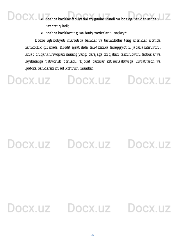  boshqa banklar faoliyatini uy'gunlashtiradi va boshqa banklar ustidan 
nazorat qiladi;
 boshqa banklarning majburiy zaxiralarini saqlaydi.
Bozor   iqtisodiyoti   sharoitida   banklar   va   tashkilotlar   teng   sheriklar   sifatida
hamkorlik   qilishadi.   Kredit   ajratishda   fan-texnika   taraqqiyotini   jadallashtiruvchi,
ishlab chiqarish rivojlanishining yangi darajaga chiqishini ta'minlovchi tadbirlar va
loyihalarga   ustivorlik   beriladi.   Tijorat   banklar   ixtisoslashuviga   investitsion   va
ipoteka banklarini misol keltirish mumkin.
32 