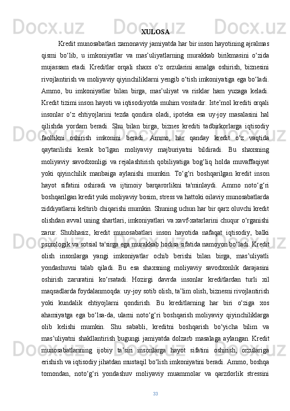 XULOSA 
          Kredit munosabatlari zamonaviy jamiyatda har bir inson hayotining ajralmas
qismi   bo‘lib,   u   imkoniyatlar   va   mas’uliyatlarning   murakkab   birikmasini   o‘zida
mujassam   etadi.   Kreditlar   orqali   shaxs   o‘z   orzularini   amalga   oshirish,   biznesini
rivojlantirish va moliyaviy qiyinchiliklarni yengib o‘tish imkoniyatiga ega bo‘ladi.
Ammo,   bu   imkoniyatlar   bilan   birga,   mas’uliyat   va   risklar   ham   yuzaga   keladi.
Kredit tizimi inson hayoti va iqtisodiyotda muhim vositadir. Iste’mol krediti orqali
insonlar   o‘z   ehtiyojlarini   tezda   qondira   oladi,   ipoteka   esa   uy-joy   masalasini   hal
qilishda   yordam   beradi.   Shu   bilan   birga,   biznes   krediti   tadbirkorlarga   iqtisodiy
faollikni   oshirish   imkonini   beradi.   Ammo,   har   qanday   kredit   o‘z   vaqtida
qaytarilishi   kerak   bo‘lgan   moliyaviy   majburiyatni   bildiradi.   Bu   shaxsning
moliyaviy   savodxonligi   va   rejalashtirish   qobiliyatiga   bog‘liq   holda   muvaffaqiyat
yoki   qiyinchilik   manbaiga   aylanishi   mumkin.   To‘g‘ri   boshqarilgan   kredit   inson
hayot   sifatini   oshiradi   va   ijtimoiy   barqarorlikni   ta'minlaydi.   Ammo   noto‘g‘ri
boshqarilgan kredit yuki moliyaviy bosim, stress va hattoki oilaviy munosabatlarda
ziddiyatlarni keltirib chiqarishi mumkin. Shuning uchun har bir qarz oluvchi kredit
olishdan avval uning shartlari, imkoniyatlari va xavf-xatarlarini chuqur o‘rganishi
zarur.   Shubhasiz,   kredit   munosabatlari   inson   hayotida   nafaqat   iqtisodiy,   balki
psixologik va sotsial ta'sirga ega murakkab hodisa sifatida namoyon bo‘ladi. Kredit
olish   insonlarga   yangi   imkoniyatlar   ochib   berishi   bilan   birga,   mas’uliyatli
yondashuvni   talab   qiladi.   Bu   esa   shaxsning   moliyaviy   savodxonlik   darajasini
oshirish   zaruratini   ko‘rsatadi.   Hozirgi   davrda   insonlar   kreditlardan   turli   xil
maqsadlarda foydalanmoqda: uy-joy sotib olish, ta’lim olish, biznesni rivojlantirish
yoki   kundalik   ehtiyojlarni   qondirish.   Bu   kreditlarning   har   biri   o‘ziga   xos
ahamiyatga   ega   bo‘lsa-da,   ularni   noto‘g‘ri   boshqarish   moliyaviy   qiyinchiliklarga
olib   kelishi   mumkin.   Shu   sababli,   kreditni   boshqarish   bo‘yicha   bilim   va
mas’uliyatni   shakllantirish   bugungi   jamiyatda   dolzarb   masalaga   aylangan.   Kredit
munosabatlarining   ijobiy   ta’siri   insonlarga   hayot   sifatini   oshirish,   orzulariga
erishish va iqtisodiy jihatdan mustaqil bo‘lish imkoniyatini beradi. Ammo, boshqa
tomondan,   noto‘g‘ri   yondashuv   moliyaviy   muammolar   va   qarzdorlik   stressini
33 