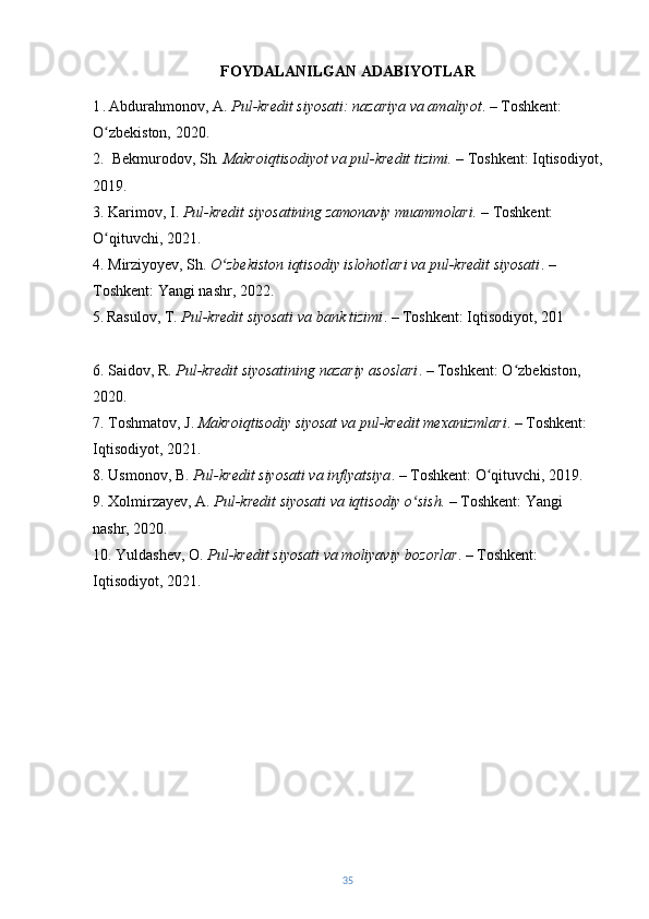 FOYDALANILGAN ADABIYOTLAR
1   .   Abdurahmonov, A.  Pul-kredit siyosati: nazariya va amaliyot . – Toshkent: 
O zbekiston, 2020.ʻ
2.   Bekmurodov, Sh . Makroiqtisodiyot va pul-kredit tizimi.  – Toshkent: Iqtisodiyot,
2019.
3. Karimov, I.  Pul-kredit siyosatining zamonaviy muammolari.  – Toshkent: 
O qituvchi, 2021.
ʻ
4. Mirziyoyev, Sh.  O zbekiston iqtisodiy islohotlari va pul-kredit siyosati	
ʻ . – 
Toshkent: Yangi nashr, 2022.
5.   Rasulov, T.  Pul-kredit siyosati va bank tizimi . – Toshkent: Iqtisodiyot, 201
 
6. Saidov, R.  Pul-kredit siyosatining nazariy asoslari . – Toshkent: O zbekiston, 	
ʻ
2020.
7. Toshmatov, J.  Makroiqtisodiy siyosat va pul-kredit mexanizmlari . – Toshkent: 
Iqtisodiyot, 2021.
8. Usmonov, B.  Pul-kredit siyosati va inflyatsiya . – Toshkent: O qituvchi, 2019.	
ʻ
9. Xolmirzayev, A.  Pul-kredit siyosati va iqtisodiy o sish.	
ʻ  – Toshkent: Yangi 
nashr, 2020.
10. Yuldashev, O.  Pul-kredit siyosati va moliyaviy bozorlar . – Toshkent: 
Iqtisodiyot, 2021.
35 