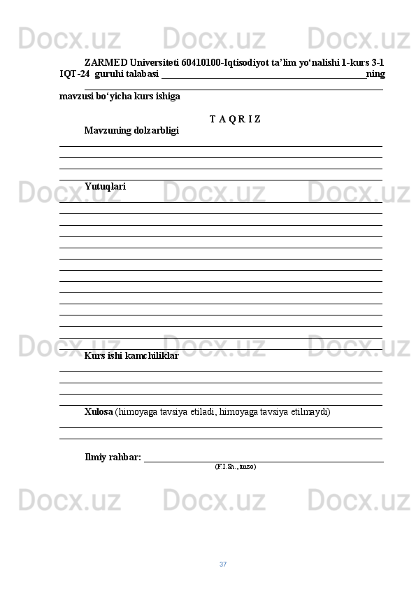 ZARMED Universiteti 60410100-Iqtisodiyot ta’lim yo‘nalishi 1-kurs 3-1
IQT-24  guruhi talabasi __________________________________________ning
_____________________________________________________________
mavzusi bo‘yicha kurs ishiga
T A Q R I Z
Mavzuning dolzarbligi  
__________________________________________________________________
__________________________________________________________________
__________________________________________________________________
__________________________________________________________________
Yutuqlari  
__________________________________________________________________
__________________________________________________________________
__________________________________________________________________
__________________________________________________________________
__________________________________________________________________
__________________________________________________________________
__________________________________________________________________
__________________________________________________________________
__________________________________________________________________
__________________________________________________________________
__________________________________________________________________
__________________________________________________________________
__________________________________________________________________
__________________________________________________________________
Kurs ishi kamchiliklar  
__________________________________________________________________
__________________________________________________________________
__________________________________________________________________
__________________________________________________________________
Xulosa  (himoyaga tavsiya etiladi, himoyaga tavsiya etilmaydi) 
__________________________________________________________________
__________________________________________________________________
Ilmiy rahbar:  _________________________________________________
(F.I.Sh., imzo)
37 