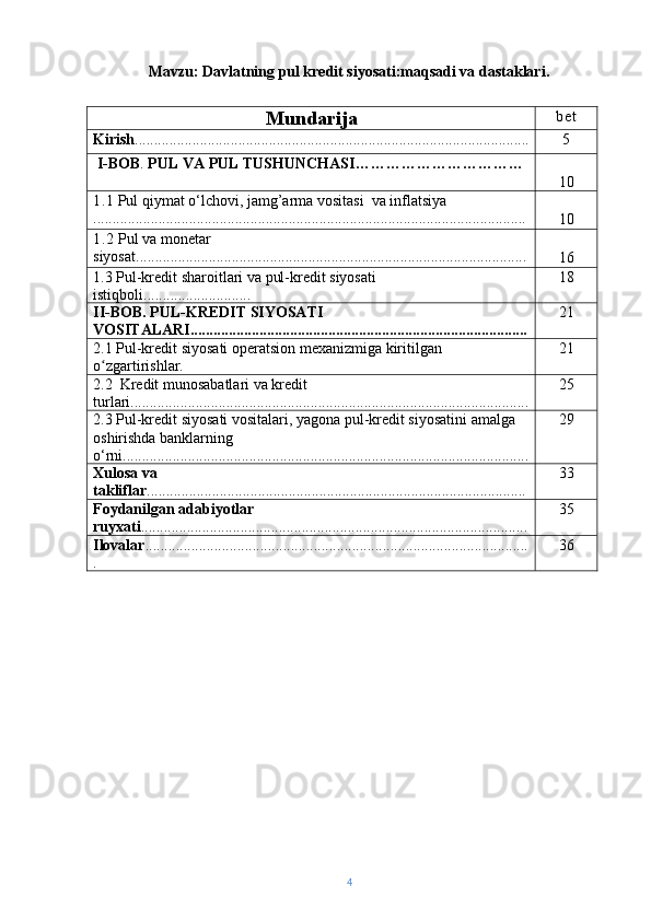 Mavzu: Davlatning pul kredit siyosati:maqsadi va dastaklari.
Mundarija bet
Kirish ....................................................................................................... 5
  I-BOB .  PUL VA PUL TUSHUNCHASI……………………………
10
1.1  Pul qiymat o‘lchovi, jamg’arma vositasi  va inflatsiya
............................................................... ..................................................
10
1.2  Pul va monetar 
siyosat ..................................................................... .................................
1 6
1.3  Pul-kredit sharoitlari va pul-kredit siyosati 
istiqboli............................ 18
II-BOB. PUL-KREDIT SIYOSATI 
VOSITALARI........................................................................................ 21
2.1   Pul-kredit siyosati operatsion mexanizmiga kiritilgan 
o zgartirishlar.ʻ 21
2.2  Kredit munosabatlari va kredit 
turlari........................................................................................................ 25
2.3 Pul-kredit siyosati vositalari, yagona pul-kredit siyosatini amalga 
oshirishda banklarning 
o‘rni.......................................................................................................... 29
Xulosa   va  
takliflar ........... .......... ............................................................... ............... 3 3
Foydanilgan   adabiyotlar  
ruyxati ............ ......... ....................................... ......................................... 3 5
Ilovalar ....................................................................................................
. 36
4 