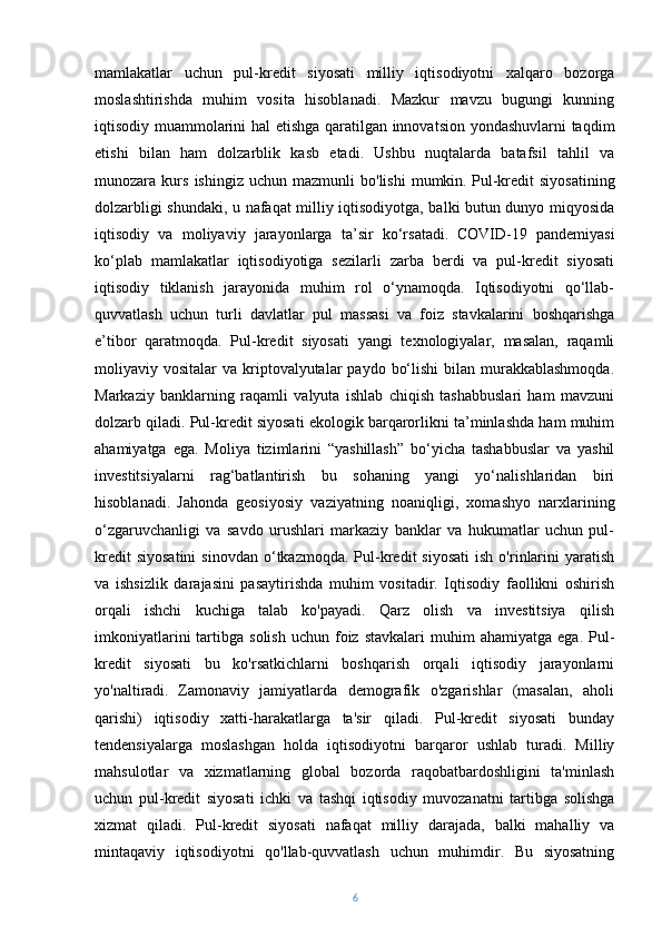mamlakatlar   uchun   pul-kredit   siyosati   milliy   iqtisodiyotni   xalqaro   bozorga
moslashtirishda   muhim   vosita   hisoblanadi.   Mazkur   mavzu   bugungi   kunning
iqtisodiy muammolarini hal etishga qaratilgan innovatsion yondashuvlarni  taqdim
etishi   bilan   ham   dolzarblik   kasb   etadi.   Ushbu   nuqtalarda   batafsil   tahlil   va
munozara  kurs   ishingiz   uchun  mazmunli   bo'lishi   mumkin.   Pul-kredit   siyosatining
dolzarbligi shundaki, u nafaqat milliy iqtisodiyotga, balki butun dunyo miqyosida
iqtisodiy   va   moliyaviy   jarayonlarga   ta’sir   ko‘rsatadi.   COVID-19   pandemiyasi
ko‘plab   mamlakatlar   iqtisodiyotiga   sezilarli   zarba   berdi   va   pul-kredit   siyosati
iqtisodiy   tiklanish   jarayonida   muhim   rol   o‘ynamoqda.   Iqtisodiyotni   qo‘llab-
quvvatlash   uchun   turli   davlatlar   pul   massasi   va   foiz   stavkalarini   boshqarishga
e’tibor   qaratmoqda.   Pul-kredit   siyosati   yangi   texnologiyalar,   masalan,   raqamli
moliyaviy vositalar   va kriptovalyutalar  paydo  bo‘lishi  bilan  murakkablashmoqda.
Markaziy   banklarning   raqamli   valyuta   ishlab   chiqish   tashabbuslari   ham   mavzuni
dolzarb qiladi. Pul-kredit siyosati ekologik barqarorlikni ta’minlashda ham muhim
ahamiyatga   ega.   Moliya   tizimlarini   “yashillash”   bo‘yicha   tashabbuslar   va   yashil
investitsiyalarni   rag‘batlantirish   bu   sohaning   yangi   yo‘nalishlaridan   biri
hisoblanadi.   Jahonda   geosiyosiy   vaziyatning   noaniqligi,   xomashyo   narxlarining
o‘zgaruvchanligi   va   savdo   urushlari   markaziy   banklar   va   hukumatlar   uchun   pul-
kredit  siyosatini  sinovdan   o‘tkazmoqda.   Pul-kredit   siyosati   ish  o'rinlarini  yaratish
va   ishsizlik   darajasini   pasaytirishda   muhim   vositadir.   Iqtisodiy   faollikni   oshirish
orqali   ishchi   kuchiga   talab   ko'payadi.   Qarz   olish   va   investitsiya   qilish
imkoniyatlarini  tartibga  solish   uchun  foiz  stavkalari   muhim   ahamiyatga  ega.  Pul-
kredit   siyosati   bu   ko'rsatkichlarni   boshqarish   orqali   iqtisodiy   jarayonlarni
yo'naltiradi.   Zamonaviy   jamiyatlarda   demografik   o'zgarishlar   (masalan,   aholi
qarishi)   iqtisodiy   xatti-harakatlarga   ta'sir   qiladi.   Pul-kredit   siyosati   bunday
tendensiyalarga   moslashgan   holda   iqtisodiyotni   barqaror   ushlab   turadi.   Milliy
mahsulotlar   va   xizmatlarning   global   bozorda   raqobatbardoshligini   ta'minlash
uchun   pul-kredit   siyosati   ichki   va   tashqi   iqtisodiy   muvozanatni   tartibga   solishga
xizmat   qiladi.   Pul-kredit   siyosati   nafaqat   milliy   darajada,   balki   mahalliy   va
mintaqaviy   iqtisodiyotni   qo'llab-quvvatlash   uchun   muhimdir.   Bu   siyosatning
6 