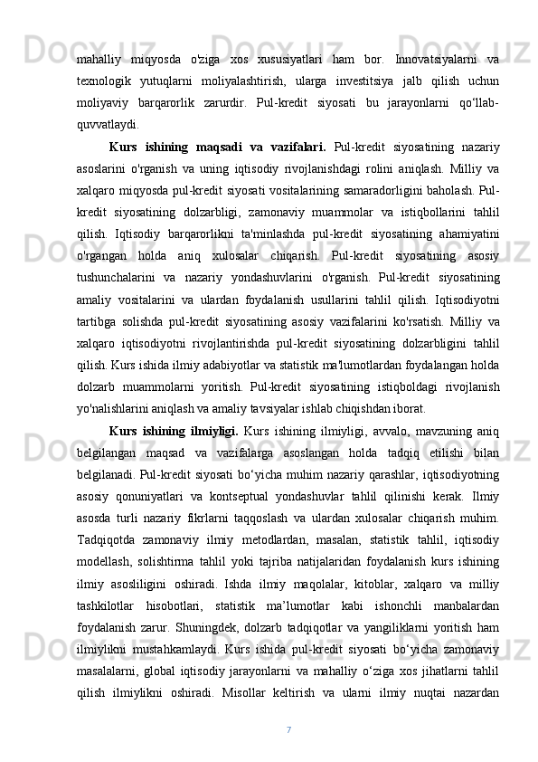 mahalliy   miqyosda   o'ziga   xos   xususiyatlari   ham   bor.   Innovatsiyalarni   va
texnologik   yutuqlarni   moliyalashtirish,   ularga   investitsiya   jalb   qilish   uchun
moliyaviy   barqarorlik   zarurdir.   Pul-kredit   siyosati   bu   jarayonlarni   qo‘llab-
quvvatlaydi. 
Kurs   ishining   maqsadi   va   vazifalari.   Pul-kredit   siyosatining   nazariy
asoslarini   o'rganish   va   uning   iqtisodiy   rivojlanishdagi   rolini   aniqlash.   Milliy   va
xalqaro miqyosda pul-kredit siyosati  vositalarining samaradorligini baholash.   Pul-
kredit   siyosatining   dolzarbligi,   zamonaviy   muammolar   va   istiqbollarini   tahlil
qilish.   Iqtisodiy   barqarorlikni   ta'minlashda   pul-kredit   siyosatining   ahamiyatini
o'rgangan   holda   aniq   xulosalar   chiqarish.   Pul-kredit   siyosatining   asosiy
tushunchalarini   va   nazariy   yondashuvlarini   o'rganish.   Pul-kredit   siyosatining
amaliy   vositalarini   va   ulardan   foydalanish   usullarini   tahlil   qilish.   Iqtisodiyotni
tartibga   solishda   pul-kredit   siyosatining   asosiy   vazifalarini   ko'rsatish.   Milliy   va
xalqaro   iqtisodiyotni   rivojlantirishda   pul-kredit   siyosatining   dolzarbligini   tahlil
qilish.   Kurs ishida ilmiy adabiyotlar va statistik ma'lumotlardan foydalangan holda
dolzarb   muammolarni   yoritish.   Pul-kredit   siyosatining   istiqboldagi   rivojlanish
yo'nalishlarini aniqlash va amaliy tavsiyalar ishlab chiqishdan iborat.
Kurs   ishining   ilmiyligi.   Kurs   ishining   ilmiyligi,   avvalo,   mavzuning   aniq
belgilangan   maqsad   va   vazifalarga   asoslangan   holda   tadqiq   etilishi   bilan
belgilanadi.   Pul-kredit   siyosati   bo‘yicha  muhim  nazariy  qarashlar,  iqtisodiyotning
asosiy   qonuniyatlari   va   kontseptual   yondashuvlar   tahlil   qilinishi   kerak.   Ilmiy
asosda   turli   nazariy   fikrlarni   taqqoslash   va   ulardan   xulosalar   chiqarish   muhim.
Tadqiqotda   zamonaviy   ilmiy   metodlardan,   masalan,   statistik   tahlil,   iqtisodiy
modellash,   solishtirma   tahlil   yoki   tajriba   natijalaridan   foydalanish   kurs   ishining
ilmiy   asosliligini   oshiradi.   Ishda   ilmiy   maqolalar,   kitoblar,   xalqaro   va   milliy
tashkilotlar   hisobotlari,   statistik   ma’lumotlar   kabi   ishonchli   manbalardan
foydalanish   zarur.   Shuningdek,   dolzarb   tadqiqotlar   va   yangiliklarni   yoritish   ham
ilmiylikni   mustahkamlaydi.   Kurs   ishida   pul-kredit   siyosati   bo‘yicha   zamonaviy
masalalarni,   global   iqtisodiy   jarayonlarni   va   mahalliy   o‘ziga   xos   jihatlarni   tahlil
qilish   ilmiylikni   oshiradi.   Misollar   keltirish   va   ularni   ilmiy   nuqtai   nazardan
7 