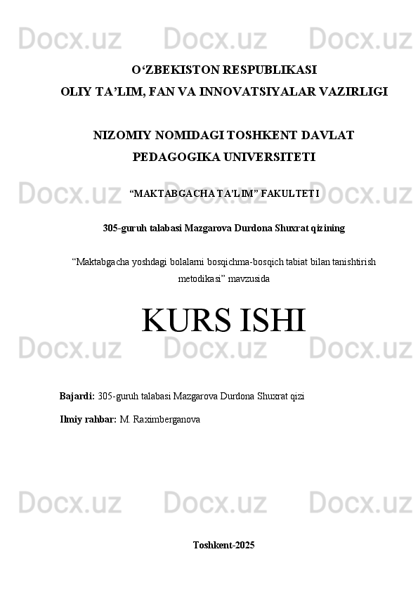 O‘Z BEKISTON RESPUBLIKASI 
OLIY TA’LIM, FAN VA INNOVATSIYALAR VAZIRLIGI
NIZOMIY NOMIDAGI TOSHKENT DAVLAT
PEDAGOGIKA  UNIVERSITETI
“MAKTABGACHA TA’LIM” FAKULTETI
305-guruh talabasi  Mazgarova Durdona Shuxrat qizining 
“ Maktabgacha yoshdagi bolalarni bosqichma-bosqich tabiat bilan tanishtirish
metodikasi ” mavzusida
KURS ISHI
Bajardi:   305- guruh   talabasi Mazgarova Durdona Shuxrat qizi
Ilmiy rahbar:  M. Raximberganova
Toshkent-2025 