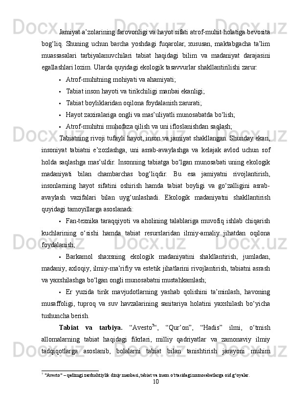 Jamiyat a’zolarining farovonligi va hayot sifati atrof-muhit holatiga bevosita
bog‘liq.   Shuning   uchun   barcha   yoshdagi   fuqarolar,   xususan,   maktabgacha   ta’lim
muassasalari   tarbiyalanuvchilari   tabiat   haqidagi   bilim   va   madaniyat   darajasini
egallashlari lozim. Ularda quyidagi ekologik tasavvurlar shakllantirilishi zarur:
 Atrof-muhitning mohiyati va ahamiyati;
 Tabiat inson hayoti va tirikchiligi manbai ekanligi;
 Tabiat boyliklaridan oqilona foydalanish zarurati;
 Hayot zaxiralariga ongli va mas’uliyatli munosabatda bo‘lish;
 Atrof-muhitni muhofaza qilish va uni ifloslanishdan saqlash;
Tabiatning rivoji tufayli hayot, inson va jamiyat shakllangan. Shunday ekan,
insoniyat   tabiatni   e’zozlashga,   uni   asrab-avaylashga   va   kelajak   avlod   uchun   sof
holda saqlashga mas’uldir. Insonning tabiatga bo‘lgan munosabati uning ekologik
madaniyati   bilan   chambarchas   bog‘liqdir.   Bu   esa   jamiyatni   rivojlantirish,
insonlarning   hayot   sifatini   oshirish   hamda   tabiat   boyligi   va   go‘zalligini   asrab-
avaylash   vazifalari   bilan   uyg‘unlashadi.   Ekologik   madaniyatni   shakllantirish
quyidagi tamoyillarga asoslanadi:
 Fan-texnika taraqqiyoti va aholining talablariga muvofiq ishlab chiqarish
kuchlarining   o‘sishi   hamda   tabiat   resurslaridan   ilmiy-amaliy   jihatdan   oqilona
foydalanish;
 Barkamol   shaxsning   ekologik   madaniyatini   shakllantirish,   jumladan,
madaniy, axloqiy, ilmiy-ma’rifiy va estetik jihatlarini rivojlantirish, tabiatni asrash
va yaxshilashga bo‘lgan ongli munosabatni mustahkamlash;
 Er   yuzida   tirik   mavjudotlarning   yashab   qolishini   ta’minlash,   havoning
musaffoligi,   tuproq   va   suv   havzalarining   sanitariya   holatini   yaxshilash   bo‘yicha
tushuncha berish.
Tabiat   va   tarbiya.   “Avesto 7
“,   “Qur’on”,   “Hadis”   ilmi,   o‘tmish
allomalarning   tabiat   haqidagi   fikrlari,   milliy   qadriyatlar   va   zamonaviy   ilmiy
tadqiqotlarga   asoslanib,   bolalarni   tabiat   bilan   tanishtirish   jarayoni   muhim
7
 "Avesto" – qadimgi zardushtiylik diniy manbasi, tabiat va inson o‘rtasidagi munosabatlarga oid g‘oyalar.
10 
