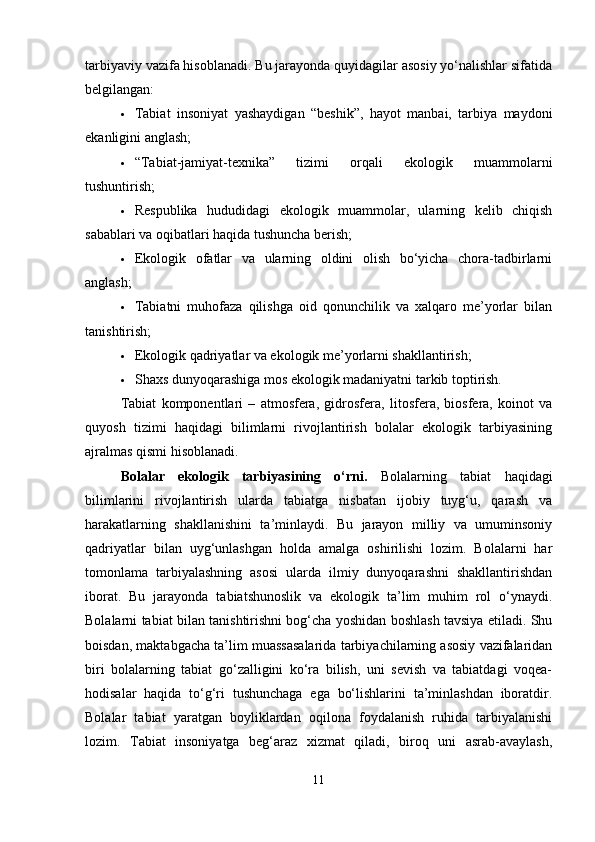 tarbiyaviy vazifa hisoblanadi. Bu jarayonda quyidagilar asosiy yo‘nalishlar sifatida
belgilangan:
 Tabiat   insoniyat   yashaydigan   “beshik”,   hayot   manbai,   tarbiya   maydoni
ekanligini anglash;
 “Tabiat-jamiyat-texnika”   tizimi   orqali   ekologik   muammolarni
tushuntirish;
 Respublika   hududidagi   ekologik   muammolar,   ularning   kelib   chiqish
sabablari va oqibatlari haqida tushuncha berish;
 Ekologik   ofatlar   va   ularning   oldini   olish   bo‘yicha   chora-tadbirlarni
anglash;
 Tabiatni   muhofaza   qilishga   oid   qonunchilik   va   xalqaro   me’yorlar   bilan
tanishtirish;
 Ekologik qadriyatlar va ekologik me’yorlarni shakllantirish;
 Shaxs dunyoqarashiga mos ekologik madaniyatni tarkib toptirish.
Tabiat   komponentlari   –   atmosfera,   gidrosfera,   litosfera,   biosfera,   koinot   va
quyosh   tizimi   haqidagi   bilimlarni   rivojlantirish   bolalar   ekologik   tarbiyasining
ajralmas qismi hisoblanadi.
Bolalar   ekologik   tarbiyasining   o‘rni.   Bolalarning   tabiat   haqidagi
bilimlarini   rivojlantirish   ularda   tabiatga   nisbatan   ijobiy   tuyg‘u,   qarash   va
harakatlarning   shakllanishini   ta’minlaydi.   Bu   jarayon   milliy   va   umuminsoniy
qadriyatlar   bilan   uyg‘unlashgan   holda   amalga   oshirilishi   lozim.   Bolalarni   har
tomonlama   tarbiyalashning   asosi   ularda   ilmiy   dunyoqarashni   shakllantirishdan
iborat.   Bu   jarayonda   tabiatshunoslik   va   ekologik   ta’lim   muhim   rol   o‘ynaydi.
Bolalarni tabiat bilan tanishtirishni bog‘cha yoshidan boshlash tavsiya etiladi. Shu
boisdan, maktabgacha ta’lim muassasalarida tarbiyachilarning asosiy vazifalaridan
biri   bolalarning   tabiat   go‘zalligini   ko‘ra   bilish,   uni   sevish   va   tabiatdagi   voqea-
hodisalar   haqida   to‘g‘ri   tushunchaga   ega   bo‘lishlarini   ta’minlashdan   iboratdir.
Bolalar   tabiat   yaratgan   boyliklardan   oqilona   foydalanish   ruhida   tarbiyalanishi
lozim.   Tabiat   insoniyatga   beg‘araz   xizmat   qiladi,   biroq   uni   asrab-avaylash,
11 