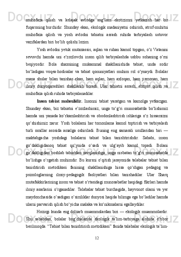 muhofaza   qilish   va   kelajak   avlodga   sog‘lom   ekotizimni   yetkazish   har   bir
fuqaroning burchidir. Shunday ekan, ekologik madaniyatni oshirish, atrof-muhitni
muhofaza   qilish   va   yosh   avlodni   tabiatni   asrash   ruhida   tarbiyalash   ustuvor
vazifalardan biri bo‘lib qolishi lozim.
Yosh avlodni yetuk mutaxassis, aqlan va ruhan kamol topgan, o‘z Vatanini
sevuvchi   hamda   uni   e’zozlovchi   inson   qilib   tarbiyalashda   ushbu   sohaning   o‘rni
beqiyosdir.   Bola   shaxsining   mukammal   shakllanishida   tabiat,   unda   sodir
bo‘ladigan   voqea-hodisalar   va   tabiat   qonuniyatlari   muhim   rol   o‘ynaydi.   Bolalar
mana   shular   bilan   tanishar   ekan,   ham   aqlan,   ham   axloqan,   ham   jismonan,   ham
ilmiy   dunyoqarashlari   shakllanib   boradi.   Ular   tabiatni   asrash,   ehtiyot   qilish   va
muhofaza qilish ruhida tarbiyalanadilar.
Inson   tabiat   mahsulidir.   Insonni   tabiat   yaratgan   va   kamolga   yetkazgan.
Shunday   ekan,   biz   tabiatni   e’zozlashimiz,   unga   to‘g‘ri   munosabatda   bo‘lishimiz
hamda   uni   yanada   ko‘rkamlashtirish   va   obodonlashtirish   ishlariga   o‘z   hissamizni
qo‘shishimiz   zarur.   Yosh   bolalarni   har   tomonlama   kamol   toptirish   va   tarbiyalash
turli   omillar   asosida   amalga   oshiriladi.   Buning   eng   samarali   usullaridan   biri   —
maktabgacha   yoshdagi   bolalarni   tabiat   bilan   tanishtirishdir.   Sababi,   inson
go‘dakligidanoq   tabiat   qo‘ynida   o‘sadi   va   ulg‘ayib   kamol   topadi.   Bolani
go‘dakligidan  boshlab  tabiatdan  zavqlanishga,  unga  nisbatan  to‘g‘ri   munosabatda
bo‘lishga   o‘rgatish   muhimdir.   Bu   kursni   o‘qitish   jarayonida   talabalar   tabiat   bilan
tanishtirish   metodikasi   fanining   shakllanishiga   hissa   qo‘shgan   pedagog   va
psixologlarning   ilmiy-pedagogik   faoliyatlari   bilan   tanishadilar.   Ular   Sharq
mutafakkirlarining inson va tabiat o‘rtasidagi munosabatlar haqidagi fikrlari hamda
ilmiy   asarlarini   o‘rganadilar.   Talabalar   tabiat   burchagida,   hayvonot   olami   va   yer
maydonchasida o‘sadigan o‘simliklar dunyosi haqida bilimga ega bo‘ladilar hamda
ularni parvarish qilish bo‘yicha malaka va ko‘nikmalarni egallaydilar.
Hozirgi kunda eng dolzarb muammolardan biri — ekologik muammolardir.
Shu   sababdan,   bolalar   bog‘chalarida   ekologik   ta’lim-tarbiyaga   alohida   e’tibor
berilmoqda. “Tabiat bilan tanishtirish metodikasi” fanida talabalar ekologik ta’lim-
12 