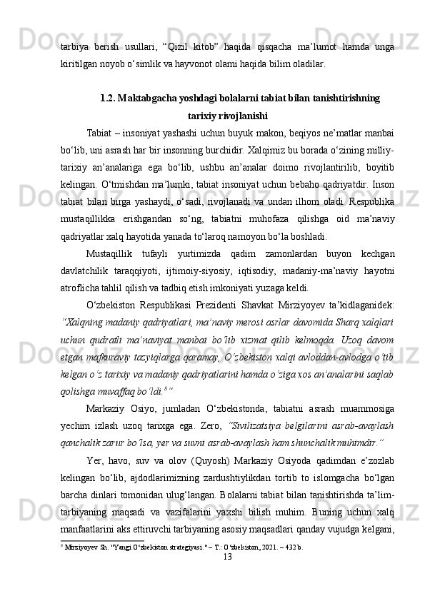 tarbiya   berish   usullari,   “Qizil   kitob”   haqida   qisqacha   ma’lumot   hamda   unga
kiritilgan noyob o‘simlik va hayvonot olami haqida bilim oladilar.
1.2. Maktabgacha yoshdagi bolalarni tabiat bilan tanishtirishning
tarixiy rivojlanishi
Tabiat – insoniyat yashashi uchun buyuk makon, beqiyos ne’matlar manbai
bo‘lib, uni asrash har bir insonning burchidir. Xalqimiz bu borada o‘zining milliy-
tarixiy   an’analariga   ega   bo‘lib,   ushbu   an’analar   doimo   rivojlantirilib,   boyitib
kelingan. O‘tmishdan ma’lumki, tabiat  insoniyat  uchun bebaho qadriyatdir. Inson
tabiat   bilan   birga   yashaydi,   o‘sadi,   rivojlanadi   va   undan   ilhom   oladi.   Respublika
mustaqillikka   erishgandan   so‘ng,   tabiatni   muhofaza   qilishga   oid   ma’naviy
qadriyatlar xalq hayotida yanada to‘laroq namoyon bo‘la boshladi.
Mustaqillik   tufayli   yurtimizda   qadim   zamonlardan   buyon   kechgan
davlatchilik   taraqqiyoti,   ijtimoiy-siyosiy,   iqtisodiy,   madaniy-ma’naviy   hayotni
atroflicha tahlil qilish va tadbiq etish imkoniyati yuzaga keldi.
O‘zbekiston   Respublikasi   Prezidenti   Shavkat   Mirziyoyev   ta’kidlaganidek:
“Xalqning madaniy qadriyatlari, ma’naviy merosi asrlar davomida Sharq xalqlari
uchun   qudratli   ma’naviyat   manbai   bo‘lib   xizmat   qilib   kelmoqda.   Uzoq   davom
etgan mafkuraviy tazyiqlarga qaramay, O‘zbekiston xalqi avloddan-avlodga o‘tib
kelgan o‘z tarixiy va madaniy qadriyatlarini hamda o‘ziga xos an’analarini saqlab
qolishga muvaffaq bo‘ldi. 8
“
Markaziy   Osiyo,   jumladan   O‘zbekistonda,   tabiatni   asrash   muammosiga
yechim   izlash   uzoq   tarixga   ega.   Zero,   “Sivilizatsiya   belgilarini   asrab-avaylash
qanchalik zarur bo‘lsa, yer va suvni asrab-avaylash ham shunchalik muhimdir.”
Yer,   havo,   suv   va   olov   (Quyosh)   Markaziy   Osiyoda   qadimdan   e’zozlab
kelingan   bo‘lib,   ajdodlarimizning   zardushtiylikdan   tortib   to   islomgacha   bo‘lgan
barcha dinlari tomonidan ulug‘langan. Bolalarni  tabiat bilan tanishtirishda ta’lim-
tarbiyaning   maqsadi   va   vazifalarini   yaxshi   bilish   muhim.   Buning   uchun   xalq
manfaatlarini aks ettiruvchi tarbiyaning asosiy maqsadlari qanday vujudga kelgani,
8
 Mirziyoyev Sh. "Yangi O‘zbekiston strategiyasi." – T.: O‘zbekiston, 2021. – 432 b.
13 