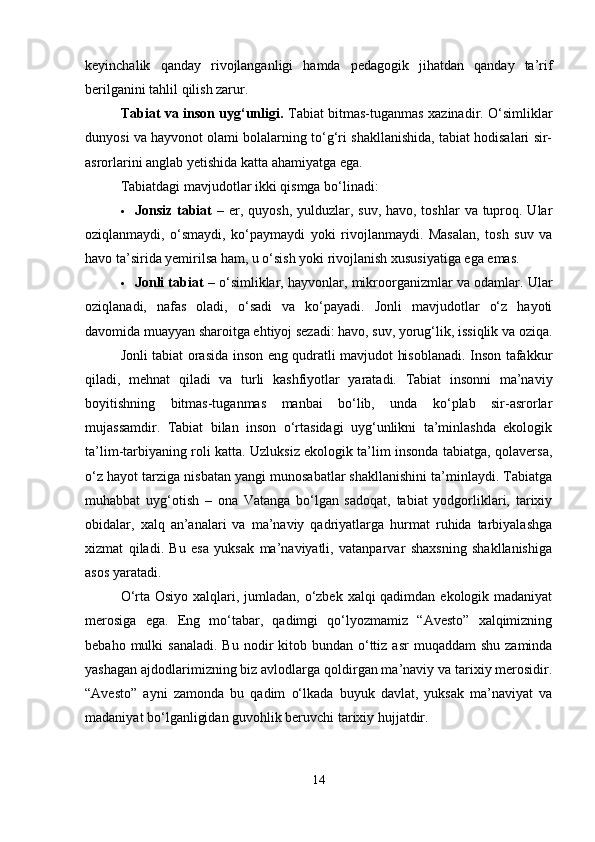 keyinchalik   qanday   rivojlanganligi   hamda   pedagogik   jihatdan   qanday   ta’rif
berilganini tahlil qilish zarur.
Tabiat va inson uyg‘unligi.   Tabiat bitmas-tuganmas xazinadir. O‘simliklar
dunyosi va hayvonot olami bolalarning to‘g‘ri shakllanishida, tabiat hodisalari sir-
asrorlarini anglab yetishida katta ahamiyatga ega.
Tabiatdagi mavjudotlar ikki qismga bo‘linadi:
 Jonsiz tabiat   – er, quyosh, yulduzlar, suv, havo, toshlar  va tuproq. Ular
oziqlanmaydi,   o‘smaydi,   ko‘paymaydi   yoki   rivojlanmaydi.   Masalan,   tosh   suv   va
havo ta’sirida yemirilsa ham, u o‘sish yoki rivojlanish xususiyatiga ega emas.
 Jonli tabiat  – o‘simliklar, hayvonlar, mikroorganizmlar va odamlar. Ular
oziqlanadi,   nafas   oladi,   o‘sadi   va   ko‘payadi.   Jonli   mavjudotlar   o‘z   hayoti
davomida muayyan sharoitga ehtiyoj sezadi: havo, suv, yorug‘lik, issiqlik va oziqa.
Jonli tabiat orasida inson eng qudratli mavjudot hisoblanadi. Inson tafakkur
qiladi,   mehnat   qiladi   va   turli   kashfiyotlar   yaratadi.   Tabiat   insonni   ma’naviy
boyitishning   bitmas-tuganmas   manbai   bo‘lib,   unda   ko‘plab   sir-asrorlar
mujassamdir.   Tabiat   bilan   inson   o‘rtasidagi   uyg‘unlikni   ta’minlashda   ekologik
ta’lim-tarbiyaning roli katta. Uzluksiz ekologik ta’lim insonda tabiatga, qolaversa,
o‘z hayot tarziga nisbatan yangi munosabatlar shakllanishini ta’minlaydi. Tabiatga
muhabbat   uyg‘otish   –   ona   Vatanga   bo‘lgan   sadoqat,   tabiat   yodgorliklari,   tarixiy
obidalar,   xalq   an’analari   va   ma’naviy   qadriyatlarga   hurmat   ruhida   tarbiyalashga
xizmat   qiladi.   Bu   esa   yuksak   ma’naviyatli,   vatanparvar   shaxsning   shakllanishiga
asos yaratadi.
O‘rta Osiyo xalqlari, jumladan, o‘zbek xalqi qadimdan ekologik madaniyat
merosiga   ega.   Eng   mo‘tabar,   qadimgi   qo‘lyozmamiz   “Avesto”   xalqimizning
bebaho  mulki   sanaladi.  Bu  nodir  kitob bundan  o‘ttiz  asr   muqaddam   shu  zaminda
yashagan ajdodlarimizning biz avlodlarga qoldirgan ma’naviy va tarixiy merosidir.
“Avesto”   ayni   zamonda   bu   qadim   o‘lkada   buyuk   davlat,   yuksak   ma’naviyat   va
madaniyat bo‘lganligidan guvohlik beruvchi tarixiy hujjatdir.
14 
