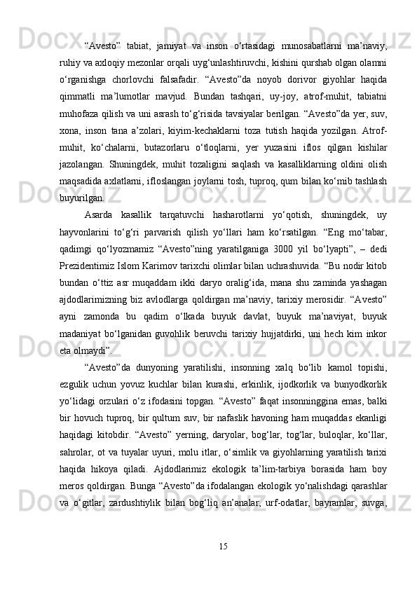 “Avesto”   tabiat,   jamiyat   va   inson   o‘rtasidagi   munosabatlarni   ma’naviy,
ruhiy va axloqiy mezonlar orqali uyg‘unlashtiruvchi, kishini qurshab olgan olamni
o‘rganishga   chorlovchi   falsafadir.   “Avesto”da   noyob   dorivor   giyohlar   haqida
qimmatli   ma’lumotlar   mavjud.   Bundan   tashqari,   uy-joy,   atrof-muhit,   tabiatni
muhofaza qilish va uni asrash to‘g‘risida tavsiyalar berilgan. “Avesto”da yer, suv,
xona,   inson   tana   a’zolari,   kiyim-kechaklarni   toza   tutish   haqida   yozilgan.   Atrof-
muhit,   ko‘chalarni,   butazorlaru   o‘tloqlarni,   yer   yuzasini   iflos   qilgan   kishilar
jazolangan.   Shuningdek,   muhit   tozaligini   saqlash   va   kasalliklarning   oldini   olish
maqsadida axlatlarni, ifloslangan joylarni tosh, tuproq, qum bilan ko‘mib tashlash
buyurilgan.
Asarda   kasallik   tarqatuvchi   hasharotlarni   yo‘qotish,   shuningdek,   uy
hayvonlarini   to‘g‘ri   parvarish   qilish   yo‘llari   ham   ko‘rsatilgan.   “Eng   mo‘tabar,
qadimgi   qo‘lyozmamiz   “Avesto”ning   yaratilganiga   3000   yil   bo‘lyapti”,   –   dedi
Prezidentimiz Islom Karimov tarixchi olimlar bilan uchrashuvida. “Bu nodir kitob
bundan   o‘ttiz   asr   muqaddam   ikki   daryo   oralig‘ida,   mana   shu   zaminda   yashagan
ajdodlarimizning   biz   avlodlarga   qoldirgan   ma’naviy,   tarixiy   merosidir.   “Avesto”
ayni   zamonda   bu   qadim   o‘lkada   buyuk   davlat,   buyuk   ma’naviyat,   buyuk
madaniyat   bo‘lganidan   guvohlik   beruvchi   tarixiy   hujjatdirki,   uni   hech   kim   inkor
eta olmaydi”.
“Avesto”da   dunyoning   yaratilishi,   insonning   xalq   bo‘lib   kamol   topishi,
ezgulik   uchun   yovuz   kuchlar   bilan   kurashi,   erkinlik,   ijodkorlik   va   bunyodkorlik
yo‘lidagi   orzulari   o‘z   ifodasini   topgan.   “Avesto”   faqat   insonninggina   emas,   balki
bir   hovuch tuproq, bir  qultum   suv,  bir   nafaslik  havoning  ham   muqaddas  ekanligi
haqidagi   kitobdir.   “Avesto”   yerning,   daryolar,   bog‘lar,   tog‘lar,   buloqlar,   ko‘llar,
sahrolar,  ot   va  tuyalar   uyuri,  molu  itlar,  o‘simlik  va  giyohlarning  yaratilish   tarixi
haqida   hikoya   qiladi.   Ajdodlarimiz   ekologik   ta’lim-tarbiya   borasida   ham   boy
meros qoldirgan. Bunga “Avesto”da ifodalangan ekologik yo‘nalishdagi qarashlar
va   o‘gitlar,   zardushtiylik   bilan   bog‘liq   an’analar,   urf-odatlar,   bayramlar,   suvga,
15 