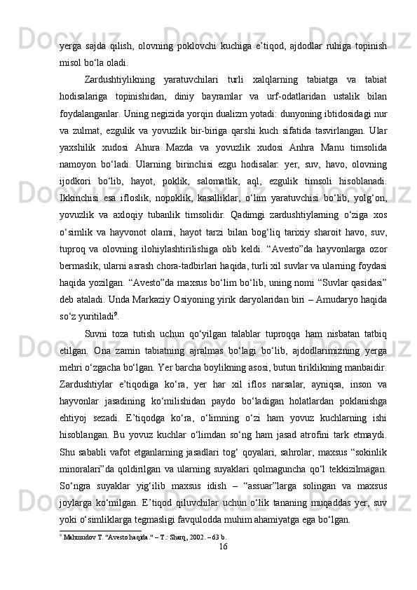 yerga   sajda   qilish,   olovning   poklovchi   kuchiga   e’tiqod,   ajdodlar   ruhiga   topinish
misol bo‘la oladi.
Zardushtiylikning   yaratuvchilari   turli   xalqlarning   tabiatga   va   tabiat
hodisalariga   topinishidan,   diniy   bayramlar   va   urf-odatlaridan   ustalik   bilan
foydalanganlar. Uning negizida yorqin dualizm yotadi: dunyoning ibtidosidagi nur
va   zulmat,   ezgulik   va   yovuzlik   bir-biriga   qarshi   kuch   sifatida   tasvirlangan.   Ular
yaxshilik   xudosi   Ahura   Mazda   va   yovuzlik   xudosi   Anhra   Manu   timsolida
namoyon   bo‘ladi.   Ularning   birinchisi   ezgu   hodisalar:   yer,   suv,   havo,   olovning
ijodkori   bo‘lib,   hayot,   poklik,   salomatlik,   aql,   ezgulik   timsoli   hisoblanadi.
Ikkinchisi   esa   ifloslik,   nopoklik,   kasalliklar,   o‘lim   yaratuvchisi   bo‘lib,   yolg‘on,
yovuzlik   va   axloqiy   tubanlik   timsolidir.   Qadimgi   zardushtiylarning   o‘ziga   xos
o‘simlik   va   hayvonot   olami,   hayot   tarzi   bilan   bog‘liq   tarixiy   sharoit   havo,   suv,
tuproq   va   olovning   ilohiylashtirilishiga   olib   keldi.   “Avesto”da   hayvonlarga   ozor
bermaslik, ularni asrash chora-tadbirlari haqida, turli xil suvlar va ularning foydasi
haqida yozilgan. “Avesto”da maxsus bo‘lim bo‘lib, uning nomi “Suvlar qasidasi”
deb ataladi. Unda Markaziy Osiyoning yirik daryolaridan biri – Amudaryo haqida
so‘z yuritiladi 9
.
Suvni   toza   tutish   uchun   qo‘yilgan   talablar   tuproqqa   ham   nisbatan   tatbiq
etilgan.   Ona   zamin   tabiatning   ajralmas   bo‘lagi   bo‘lib,   ajdodlarimizning   yerga
mehri o‘zgacha bo‘lgan. Yer barcha boylikning asosi, butun tiriklikning manbaidir.
Zardushtiylar   e’tiqodiga   ko‘ra,   yer   har   xil   iflos   narsalar,   ayniqsa,   inson   va
hayvonlar   jasadining   ko‘milishidan   paydo   bo‘ladigan   holatlardan   poklanishga
ehtiyoj   sezadi.   E’tiqodga   ko‘ra,   o‘limning   o‘zi   ham   yovuz   kuchlarning   ishi
hisoblangan.   Bu   yovuz   kuchlar   o‘limdan   so‘ng   ham   jasad   atrofini   tark   etmaydi.
Shu   sababli   vafot   etganlarning   jasadlari   tog‘   qoyalari,   sahrolar,   maxsus   “sokinlik
minoralari”da   qoldirilgan   va   ularning   suyaklari   qolmaguncha   qo‘l   tekkizilmagan.
So‘ngra   suyaklar   yig‘ilib   maxsus   idish   –   “assuar”larga   solingan   va   maxsus
joylarga   ko‘milgan.   E’tiqod   qiluvchilar   uchun   o‘lik   tananing   muqaddas   yer,   suv
yoki o‘simliklarga tegmasligi favqulodda muhim ahamiyatga ega bo‘lgan.
9
 Mahmudov T. "Avesto haqida." – T.: Sharq, 2002. – 63 b.
16 
