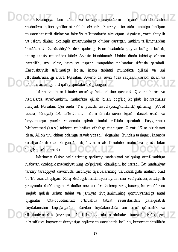 Ekologiya   fani   tabiat   va   undagi   jarayonlarni   o‘rganib,   atrof-muhitni
muhofaza   qilish   yo‘llarini   ishlab   chiqadi.   Insoniyat   tarixida   tabiatga   bo‘lgan
munosabat   turli   dinlar   va   falsafiy   ta’limotlarda   aks   etgan.   Ayniqsa,   zardushtiylik
va   islom   dinlari   ekologik   muammolarga   e’tibor   qaratgan   muhim   ta’limotlardan
hisoblanadi.   Zardushtiylik   dini   qadimgi   Eron   hududida   paydo   bo‘lgan   bo‘lib,
uning   asosiy   muqaddas   kitobi   Avesto   hisoblanadi.   Ushbu   dinda   tabiatga   e’tibor
qaratilib,   suv,   olov,   havo   va   tuproq   muqaddas   ne’matlar   sifatida   qaraladi.
Zardushtiylik   ta’limotiga   ko‘ra,   inson   tabiatni   muhofaza   qilishi   va   uni
ifloslantirmasligi   shart.   Masalan,   Avesto   da   suvni   toza   saqlash,   daraxt   ekish   va
tabiatni asrashga oid qat’iy qoidalar belgilangan.
Islom   dini   ham   tabiatni   asrashga   katta   e’tibor   qaratadi.   Qur’oni   karim   va
hadislarda   atrof-muhitni   muhofaza   qilish   bilan   bog‘liq   ko‘plab   ko‘rsatmalar
mavjud.   Masalan,   Qur’onda   “Yer   yuzida   fasod   (buzg‘unchilik)   qilmang”   (A’rof
surasi,   56-oyat)   deb   ta’kidlanadi.   Islom   dinida   suvni   tejash,   daraxt   ekish   va
hayvonlarga   yaxshi   muomala   qilish   ibodat   sifatida   qaraladi.   Payg‘ambar
Muhammad (s.a.v.) tabiatni  muhofaza qilishga chaqirgan. U zot:  “Kim bir daraxt
eksa, Alloh uni  ekkan odamga savob yozadi” deganlar. Bundan tashqari, islomda
isrofgarchilik   man   etilgan   bo‘lib,   bu   ham   atrof-muhitni   muhofaza   qilish   bilan
bog‘liq tushunchadir.
Markaziy   Osiyo   xalqlarining   qadimiy   madaniyati   xalqning   atrof-muhitga
nisbatan  ekologik  madaniyatining   ko‘pqirrali  ekanligini  ko‘rsatadi.  Bu  madaniyat
tarixiy   taraqqiyot   davomida   insoniyat   tajribalarining   uzluksizligida   muhim   omil
bo‘lib  xizmat  qilgan.  Xalq ekologik  madaniyati   aynan shu  evolyutsion,  ziddiyatli
jarayonda   shakllangan.   Ajdodlarimiz   atrof-muhitning   rang-barang   ko‘rinishlarini
saqlab   qolish   uchun   tabiat   va   jamiyat   rivojlanishining   qonuniyatlariga   amal
qilganlar.   Ota-bobolarimiz   o‘tmishda   tabiat   resurslaridan   pala-partish
foydalanishni   taqiqlaganlar.   Suvdan   foydalanishda   uni   isrof   qilmaslik   va
ifloslantirmaslik   (ayniqsa,   cho‘l   hududlarida   sardobalar   bunyod   etish),   yer,
o‘simlik va hayvonot dunyosiga oqilona munosabatda bo‘lish, hunarmandchilikda
17 