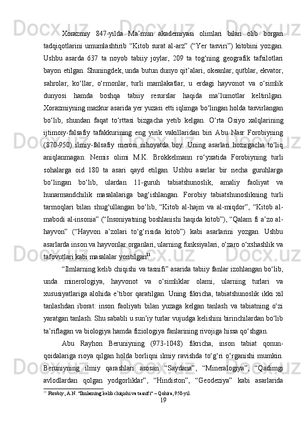 Xorazmiy   847-yilda   Ma’mun   akademiyasi   olimlari   bilan   olib   borgan
tadqiqotlarini   umumlashtirib   “Kitob   surat   al-arz”   (“Yer   tasviri”)   kitobini   yozgan.
Ushbu   asarda   637   ta   noyob   tabiiy   joylar,   209   ta   tog‘ning   geografik   tafsilotlari
bayon etilgan. Shuningdek, unda butun dunyo qit’alari, okeanlar, qutblar, ekvator,
sahrolar,   ko‘llar,   o‘rmonlar,   turli   mamlakatlar,   u   erdagi   hayvonot   va   o‘simlik
dunyosi   hamda   boshqa   tabiiy   resurslar   haqida   ma’lumotlar   keltirilgan.
Xorazmiyning mazkur asarida yer yuzasi etti iqlimga bo‘lingan holda tasvirlangan
bo‘lib,   shundan   faqat   to‘rttasi   bizgacha   yetib   kelgan.   O‘rta   Osiyo   xalqlarining
ijtimoiy-falsafiy   tafakkurining   eng   yirik   vakillaridan   biri   Abu   Nasr   Forobiyning
(870-950)   ilmiy-falsafiy   merosi   nihoyatda   boy.   Uning   asarlari   hozirgacha   to‘liq
aniqlanmagan.   Nemis   olimi   M.K.   Brokkelmann   ro‘yxatida   Forobiyning   turli
sohalarga   oid   180   ta   asari   qayd   etilgan.   Ushbu   asarlar   bir   necha   guruhlarga
bo‘lingan   bo‘lib,   ulardan   11-guruh   tabiatshunoslik,   amaliy   faoliyat   va
hunarmandchilik   masalalariga   bag‘ishlangan.   Forobiy   tabiatshunoslikning   turli
tarmoqlari   bilan   shug‘ullangan   bo‘lib,   “Kitob   al-hajm   va   al-miqdor”,   “Kitob   al-
mabodi al-insonia” (“Insoniyatning boshlanishi haqida kitob”), “Qalam fi a’zo al-
hayvon”   (“Hayvon   a’zolari   to‘g‘risida   kitob”)   kabi   asarlarini   yozgan.   Ushbu
asarlarda inson va hayvonlar organlari, ularning funksiyalari, o‘zaro o‘xshashlik va
tafovutlari kabi masalalar yoritilgan 11
.
“Ilmlarning kelib chiqishi va tasnifi” asarida tabiiy fanlar izohlangan bo‘lib,
unda   minerologiya,   hayvonot   va   o‘simliklar   olami,   ularning   turlari   va
xususiyatlariga   alohida   e’tibor   qaratilgan.   Uning   fikricha,   tabiatshunoslik   ikki   xil
tanlashdan   iborat:   inson   faoliyati   bilan   yuzaga   kelgan   tanlash   va   tabiatning   o‘zi
yaratgan tanlash. Shu sababli u sun’iy turlar vujudga kelishini birinchilardan bo‘lib
ta’riflagan va biologiya hamda fiziologiya fanlarining rivojiga hissa qo‘shgan.
Abu   Rayhon   Beruniyning   (973-1048)   fikricha,   inson   tabiat   qonun-
qoidalariga   rioya   qilgan   holda   borliqni   ilmiy   ravishda   to‘g‘ri   o‘rganishi   mumkin.
Beruniyning   ilmiy   qarashlari   asosan   “Saydana”,   “Mineralogiya”,   “Qadimgi
avlodlardan   qolgan   yodgorliklar”,   “Hindiston”,   “Geodeziya”   kabi   asarlarida
11
 Forobiy, A.N. "Ilmlarning kelib chiqishi va tasnifi" – Qohira, 950-yil.
19 