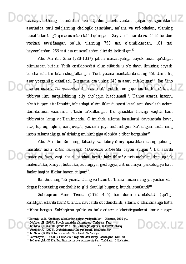 uchraydi.   Uning   “Hindiston”   va   “Qadimgi   avlodlardan   qolgan   yodgorliklar”
asarlarida   turli   xalqlarning   ekologik   qarashlari,   an’ana   va   urf-odatlari,   ularning
tabiat bilan bog‘liq marosimlari tahlil qilingan. “Saydana” asarida esa 1116 tur dori
vositasi   tavsiflangan   bo‘lib,   ularning   750   tasi   o‘simliklardan,   101   tasi
hayvonlardan, 255 tasi esa minerallardan olinishi keltirilgan 12
.
Abu   Ali   ibn   Sino   (980-1037)   jahon   madaniyatiga   buyuk   hissa   qo‘shgan
olimlardan   biridir.   Yirik   ensiklopedist   olim   sifatida   u   o‘z   davri   ilmining   deyarli
barcha sohalari bilan shug‘ullangan. Turli yozma manbalarda uning 450 dan ortiq
asar  yozganligi eslatiladi. Bizgacha  esa uning 240 ta asari  etib kelgan 13
. Ibn Sino
asarlari orasida   Tib qonunlari   shoh asari tibbiyot ilmining qomusi bo‘lib, o‘rta asr
tibbiyot   ilmi   tarqalishining   oliy   cho‘qqisi   hisoblanadi 14
.   Ushbu   asarda   insonni
o‘rab turgan atrof-muhit, tabiatdagi o‘simliklar dunyosi kasallarni davolash uchun
dori-darmon   vazifasini   o‘tashi   ta’kidlangan.   Bu   qarashlar   hozirgi   vaqtda   ham
tibbiyotda   keng   qo‘llanilmoqda.   O‘tmishda   alloma   kasallarni   davolashda   havo,
suv,   tuproq,   iqlim,   oziq-ovqat,   yashash   joyi   muhimligini   ko‘rsatgan.   Bularning
inson salomatligiga ta’sirining muhimligiga alohida e’tibor berganlar 15
.
Abu   Ali   ibn   Sinoning   falsafiy   va   tabiiy-ilmiy   qarashlari   uning   jahonga
mashhur   asari   Kitob   ash-shifo   ( Davolash   kitobi )da   bayon   etilgan 16
.   Bu   asarda
materiya, fazo, vaqt, shakl, harakat, borliq kabi falsafiy tushunchalar, shuningdek
matematika, kimyo, botanika, zoologiya, geologiya, astronomiya, psixologiya kabi
fanlar haqida fikrlar bayon etilgan 17
.
Ibn Sinoning “Er yuzida chang va tutun bo‘lmasa, inson ming yil yashar edi”
degan iborasining qanchalik to‘g‘ri ekanligi bugungi kunda isbotlandi 18
.
Sohibqiron   Amir   Temur   (1336-1405)   har   doim   mamlakatda   (qo‘lga
kiritilgan erlarda ham) birinchi navbatda obodonchilik, erlarni o‘zlashtirishga katta
e’tibor   bergan.   Sohibqiron   qo‘riq   va   bo‘z   erlarni   o‘zlashtirganlarni,   koriz   qurgan
12
 Beruniy, A.R. "Qadimgi avlodlardan qolgan yodgorliklar" – Xorazm, 1030-yil.
13
 G‘afurov, B. (1999). Buyuk mutafakkirlar merosi. Toshkent: Fan
14
 Ibn Sino. (1996). Tib qonunlari (O‘zbek tilidagi tarjima). Toshkent: Sharq
15
 Yusupov, U. (2004). O‘zbekistonda tibbiyot tarixi. Toshkent: Fan
16
 Ibn Sino. (1998). Kitob ash-shifo. Toshkent: Ma’naviya
17
 Ro‘ziboyev, H. (2001). Falsafa va ilmiy tafakkur rivoji. Samarqand: SamDU
18
 To‘rayev, M. (2012). Ibn Sino merosi va zamonaviy fan. Toshkent: O‘zbekiston
20 