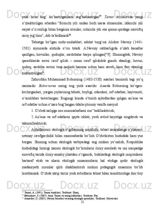 yoki   biror   bog‘   ko‘kartirganlarni   rag‘batlantirgan 19
.   Temur   tuzuklari da   yangi
o‘zlashtirilgan   erlardan   “Birinchi   yili   undan   hech   narsa   olmasinlar,   ikkinchi   yili
raiyat o‘z roziligi bilan berganni olsinlar, uchinchi yili esa qonun-qoidaga muvofiq
xiroj yig‘ilsin”, deb ta’kidlanadi 20
.
Tabiatga   bo‘lgan   mehr-muhabbat,   adolat   tuyg‘usi   Alisher   Navoiy   (1441-
1501)   siymosida   alohida   o‘rin   tutadi.   A.Navoiy   rahbarligida   o‘nlab   kanallar
qazilgan,   hovuzlar,   quduqlar,   sardobalar   barpo   qilingan[^9].   Shuningdek,   Navoiy
qarashlarida   suvni   isrof   qilish   –   nonni   isrof   qilishdek   gunoh   ekanligi,   hovuz,
quduq,   sardoba   suvini   toza   saqlash   hamma   uchun   ham   savob,   ham   farz   ekanligi
tushuntirilgan 21
.
Zahiriddin   Muhammad   Boburning   (1483-1530)   asarlari   bamisoli   tagi   yo‘q
xazinadir.   Boburnoma   uning   eng   yirik   asaridir.   Asarda   Boburning   ko‘rgan-
kechirganlari, yurgan joylarining tabiati, boyligi, odamlari, urf-odatlari, hayvonoti,
o‘simliklari   tasvirlangan.   Bugungi   kunda   o‘tmish   ajdodlardan   qolgan   an’ana   va
urf-odatlar uchun o‘zaro bog‘langan ikkita ijtimoiy vazifa mavjud:
1. O‘zbek xalqiga xos munosabatlarni mo‘’tadillashtirish;
2. An’ana   va   urf-odatlarni   qayta   ishlab,   yosh   avlod   hayotiga   singdirish   va
takomillashtirish.
Ajdodlarimiz ekologik o‘gitlarining unutilishi, tabiat zaxiralariga o‘ylamay-
netmay   isrofgarchilik   bilan   munosabatda   bo‘lish   O‘zbekiston   hududida   ham   yuz
bergan.   Shuning   uchun   ekologik   tarbiyadagi   eng   muhim   yo‘nalish,   Respublika
hududidagi   hozirgi   zamon   ekologik   bo‘hronlarni   ilmiy  asoslash   va   uni   maqsadga
muvofiq tarzda ilmiy-amaliy jihatdan o‘rganish, bolalardagi ekologik nuqsonlarni
bartaraf   etish   va   ularni   ekologik   muammolarni   hal   etishga   qodir   ekologik
madaniyatli   insonlar   qilib   shakllantirish   muhim   pedagogik   muammo   bo‘lib
hisoblanadi. O‘zbek xalqi tarixi yosh avlodlarni tabiat bilan tanishtirishga doir boy
19
 Temur, A. (1991). Temur tuzuklari. Toshkent: Sharq.
20
 Bobojonov, S. (2007). Amir Temur va uning islohotlari. Toshkent: Fan.
21
 Axmedov, U. (2005). Navoiy falsafasi va uning ekologik qarashlari. Toshkent: Universitet
21 