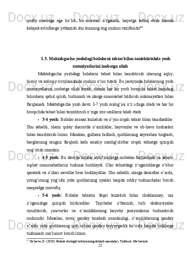 ijodiy   merosga   ega   bo‘lib,   bu   merosni   o‘rganish,   hayotga   tatbiq   etish   hamda
kelajak avlodlarga yetkazish shu kunning eng muhim vazifasidir 22
.
1.3. Maktabgacha yoshdagi bolalarni tabiat bilan tanishtirishda yosh
xususiyatlarini inobatga olish
Maktabgacha   yoshdagi   bolalarni   tabiat   bilan   tanishtirish   ularning   aqliy,
hissiy va axloqiy rivojlanishida muhim o‘rin tutadi. Bu jarayonda bolalarning yosh
xususiyatlarini   inobatga  olish   kerak,   chunki   har   bir   yosh   bosqichi   tabiat   haqidagi
bilimlarni qabul qilish, tushunish va ularga munosabat bildirish imkoniyatlari bilan
farqlanadi. Maktabgacha yosh davri 3-7 yosh oralig‘ini o‘z ichiga oladi va har bir
bosqichda tabiat bilan tanishtirish o‘ziga xos usullarni talab etadi:
 3-4 yosh:  Bolalar asosan kuzatish va o‘yin orqali tabiat bilan tanishadilar.
Shu   sababli,   ularni   qulay   sharoitda   o‘simliklar,   hayvonlar   va   ob-havo   hodisalari
bilan tanishtirish lozim. Masalan, gullarni hidlash, qushlarning sayrashini tinglash,
barglarning   rangini   farqlash   kabi   amaliy   mashg‘ulotlar   orqali   tabiatga   qiziqish
uyg‘otish mumkin.
 4-5 yosh:   Bu davrda bolalar atrof-muhitga nisbatan faollashadi va sabab-
oqibat   munosabatlarini   tushuna   boshlaydi.   Ular   tabiatdagi   o‘zgarishlarga   e’tibor
qaratadi va o‘zlari savollar bera boshlaydilar. Shu sababli, ularga daraxtlar o‘sishi,
yomg‘irning   yog‘ishi   yoki   qushlarning   uyalari   haqida   oddiy   tushunchalar   berish
maqsadga muvofiq.
 5-6   yosh:   Bolalar   tabiatni   faqat   kuzatish   bilan   cheklanmay,   uni
o‘rganishga   qiziqish   bildiradilar.   Tajribalar   o‘tkazish,   turli   ekskursiyalar
uyushtirish,   jonivorlar   va   o‘simliklarning   hayotiy   jarayonlarini   tushuntirish
muhimdir.   Masalan,   suvni   qanday   tozalash   mumkinligi,   o‘simliklarning   qanday
o‘sishi yoki qushlarning qish uchun qanday tayyorgarlik ko‘rishi haqida bolalarga
tushunarli ma’lumot berish lozim.
22
 Xo‘jaeva, D. (2018). Bolalar ekologik tarbiyasining dolzarb masalalari. Toshkent: Ma’naviyat
22 